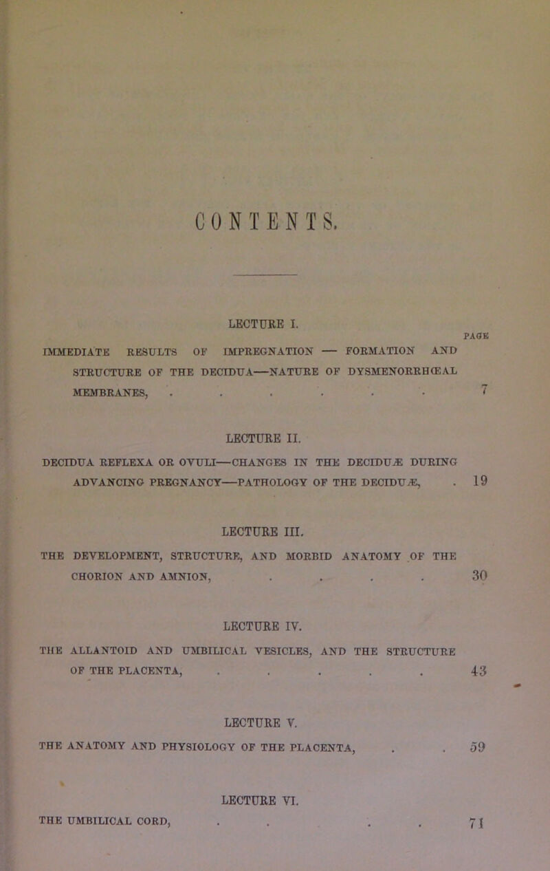 CONTENTS LECTURE I. PAOK IMMEDIATE RESULTS OE IMPREGNATION — FORMATION AND STRUCTURE OF THE DECIDUA—NATURE OF DYSMENORRHCEAL MEMBRANES, ...... LECTURE II. DECIDUA REFLEXA OR OVUU—CHANGES IN THE DECIDUA DURING ADVANCING PREGNANCY—PATHOLOGY OF THE DECIDUvE, . 19 LECTURE III, THE DEVELOPMENT, STRUCTURE, AND MORBID ANATOMY OF THE CHORION AND AMNION, .... 30 LECTURE IV. THE ALLANTOID AND UMBILICAL VESICLES, AND THE STRUCTURE OF THE PLACENTA, ..... 43 LECTURE V. THE ANATOMY AND PHYSIOLOGY OF THE PLACENTA, . .59 LECTURE VI. THE UMBILICAL CORD, . . -.71