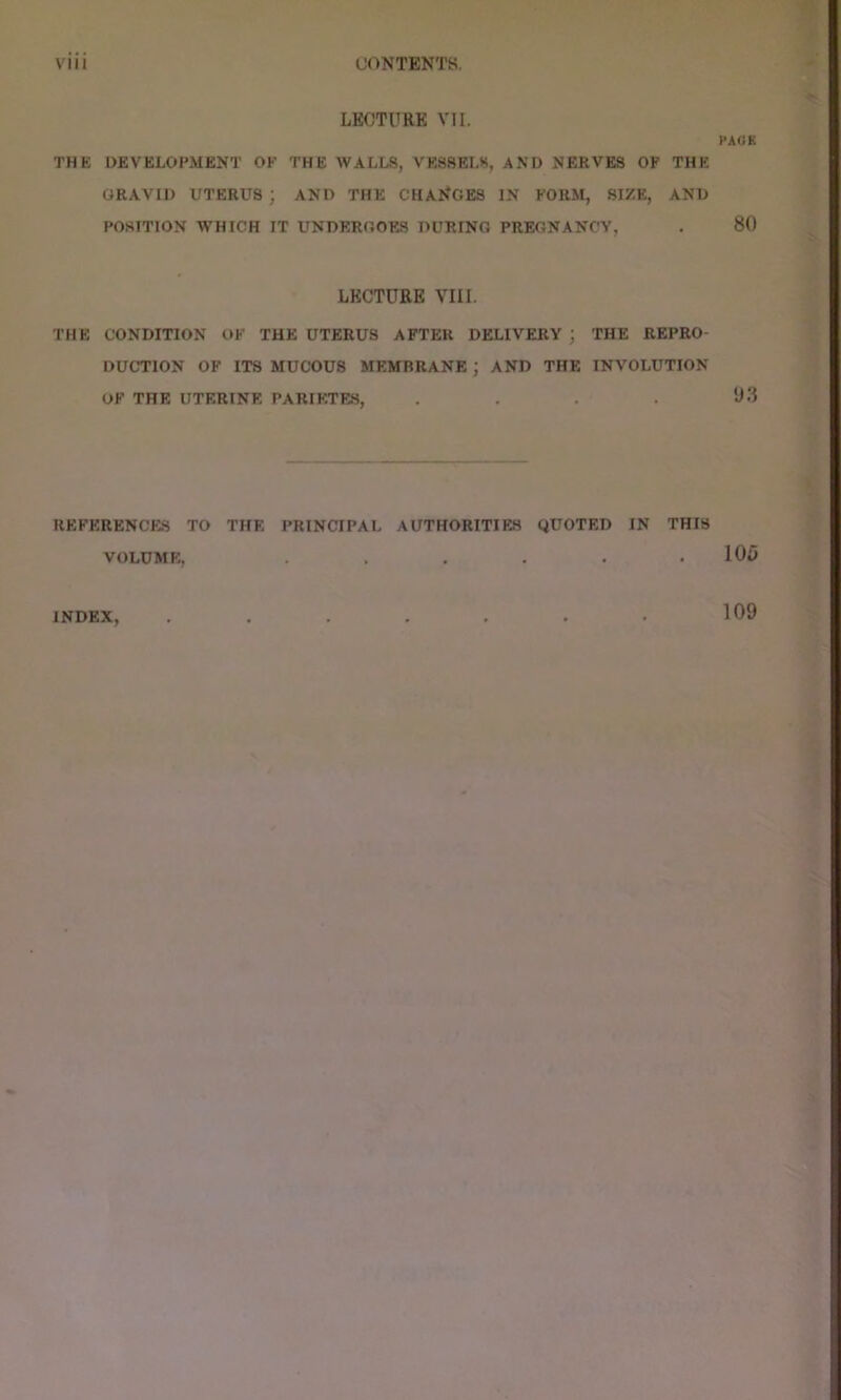 LECTURE VII. THE DEVELOPMENT OF THE WALLS, VESSELS, AND NERVES OF THE GRAVID UTERUS ; AND THE CHANGES IN FORM, SIZE, AND POSITION WHICH IT UNDERGOES DURING PREGNANCY, LECTURE VIII. THE CONDITION OF THE UTERUS AFTER DELIVERY ; THE REPRO- DUCTION OF ITS MUCOUS MEMBRANE ; AND THE INVOLUTION OF THE UTERINE PARIKTE.S, .... REFERENCES TO THE PRINCIPAL AUTHORITIES QUOTED IN THIS VOLUME. ...... INDEX, ....... PACK 80 y.3 105 109