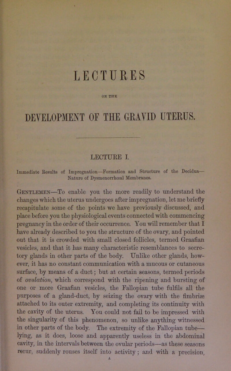 LECTURES ON THE DEVELOPMENT OF THE GRAVID UTERUS. LECTURE I. Immediate Results of Impregnation—Formation and Structure of the Decidua— Nature of Dysmenorrhoeal Membranes. Gentlemen—To enable you the more readily to understand the changes which the uterus undergoes after impregnation, let me briefly recapitulate some of the points we have previously discussed, and place before you the physiological events connected -with commencing pregnancy in the order of their occurrence. You -will remember that I have already described to you the structure of the ovary, and pointed out that it is crowded with small closed follicles, termed Graafian vesicles, and that it has many characteristic resemblances to secre- tory glands in other parts of the body. Unlike other glands, how- ever, it has no constant communication with a mucous or cutaneous surface, by means of a duct; but at certain seasons, termed periods of ovulation, which correspond with the ripening and bursting of one or more Graafian vesicles, the Fallopian tube fulfils aU the purposes of a gland-duct, by seizing the ovary with the fimbriae attached to its outer extremity, and completing its continuity with the cavity of the uterus. You could not fail to be impressed with the singularity of this phenomenon, so unlike anything witnessed in other parts of the body. The extremity of the Fallopian tube— lying, as it does, loose and apparently useless in the abdominal cavity, in the intervals between the ovular period.s—as these seasons recur, suddenly rouses itself into activity; and with a precision,