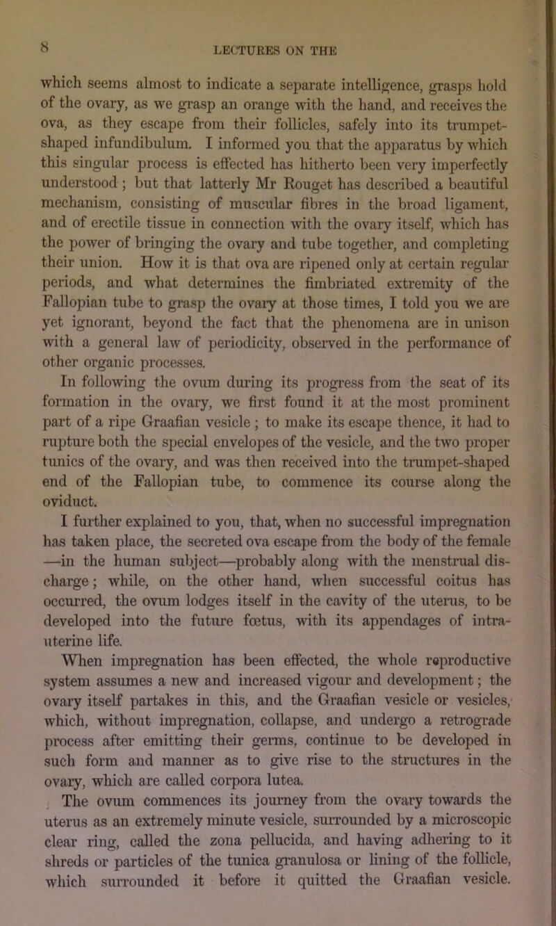 which seems almost to indicate a separate intelligence, grasps hold of the ovary, as we grasp an orange with the hand, and receivas the ova, as they escape from their follicles, safely into its trumpet- shaped infundibulum. I informed you that the apparatus by which this singidar process is effected has hitherto been very imperfectly understood ; but that latterly Mr Kouget has described a beautiful mechanism, consisting of muscular fibres in the broad ligament, and of erectile tissue in connection with the ovary itself, which has the power of bringing the ovary and tube together, and completing their union. How it is that ova are ripened only at certain regular periods, and what determines the fimbriated extremity of the Fallopian tube to grasp the ovaiy at those times, I told you we are yet ignorant, beyond the fact that the phenomena are in unison with a general law of periodicity, obseiwed in the performance of other organic processes. In following the ovum during its progress from the seat of its fonnation in the ovary, we first found it at the most prominent part of a ripe Graafian vesicle ; to make its escape thence, it had to rupture both the special envelopes of the vesicle, and the two proper tunics of the ovaiy, and was then received into the trumpet-shaped end of the Fallopian tube, to commence its course along the oviduct. I further explained to you, that, when no successfid impregnation has taken place, the secreted ova escape from the body of the female —in the human subject—probably along with the menstrual dis- charge ; while, on the other hand, when successful coitus has occurred, the ovum lodges itself in the cavity of the uterus, to be developed into the future foetus, with its appendages of intra- uterine life. When impregnation has been effected, the whole reproductive system assumes a new and increased vigour and development; the ovary itself partakes in this, and the Graafian vesicle or vesicles, which, without impregnation, collapse, and undergo a retrograde process after emitting their germs, continue to be developed in such form and manner as to give rise to the structures in the ovary, wliich are called corpora lutea. j The ovum commences its journey from the ovary towards the uterus as an extremely minute vesicle, surrounded by a microscopic clear ring, called the zona pellucida, and having adhering to it shreds or particles of the tunica granulosa or lining of the follicle, which surrounded it before it quitted the Graafian ve.sicle.