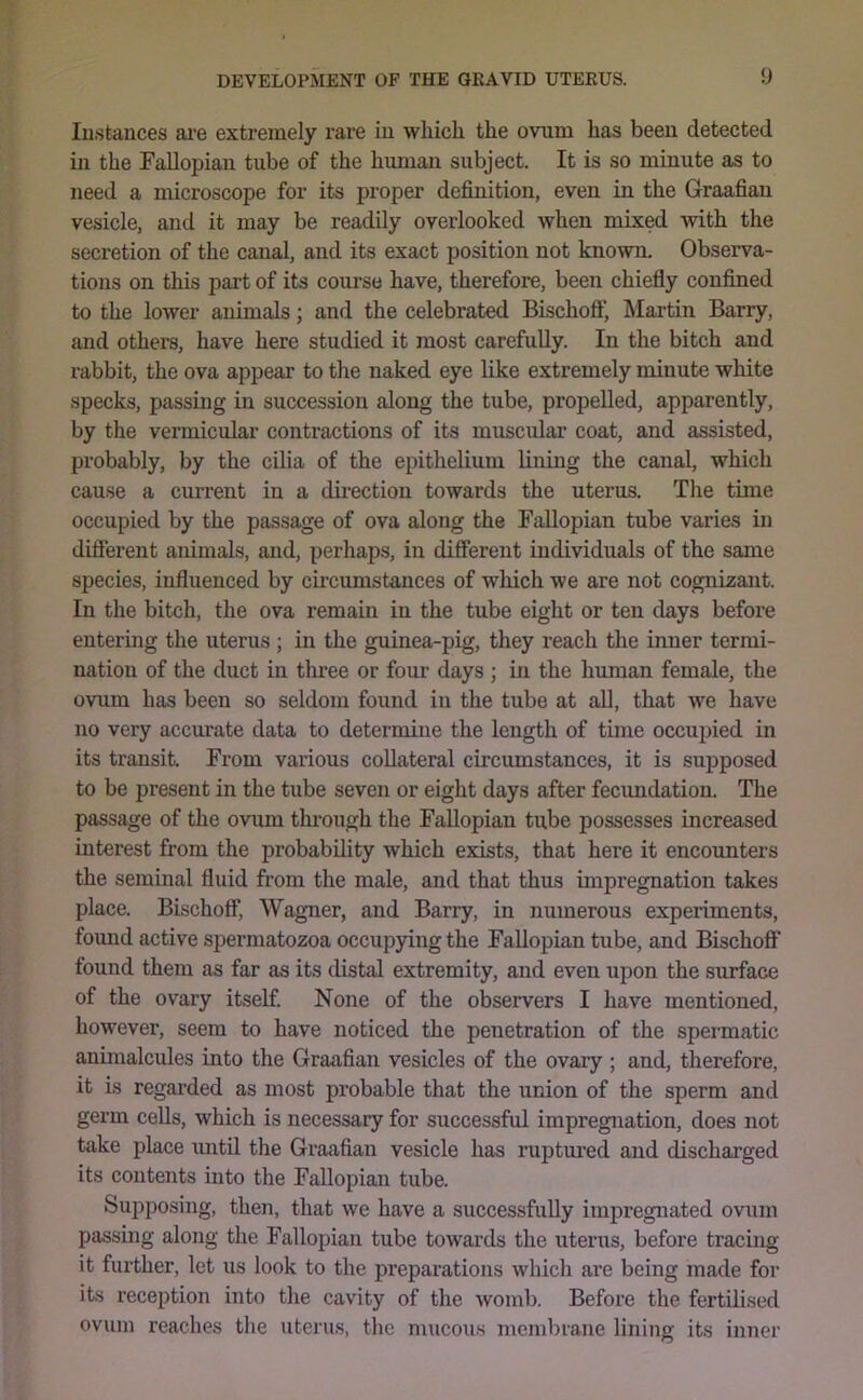 Iii.stances ai'e extremely rare iu which the ovum has been detected ill the Fallopian tube of the human subject. It is so miuute as to need a microscope for its proper definition, even in the Graafian vesicle, and it may be readily overlooked when mixed with the secretion of the canal, and its exact position not known. Observa- tions on this pai’t of its course have, therefore, been chiefly confined to the lower animals; and the celebrated Bischoflf, Martin Barry, and others, have here studied it most carefully. In the bitch and rabbit, the ova appear to the naked eye like extremely minute white specks, passing in succession along the tube, propelled, apparently, by the vermicular contractions of its muscular coat, and assisted, probably, by the cUia of the epithelium lining the canal, which cause a current in a direction towards the uterus. The time occupied by the passage of ova along the Fallopian tube varies in difierent animals, and, perhaps, iu different individuals of the same species, influenced by cu'cumstances of which we are not cognizant. In the bitch, the ova remain in the tube eight or ten days before entering the uterus ; in the guinea-pig, they reach the inner termi- nation of the duct in three or four days ; in the human female, the ovum has been so seldom found in the tube at all, that we have no very accurate data to deternune the length of time occupied in its transit. From various collateral circumstances, it is supposed to be present in the tube seven or eight days after fecimdation. The passage of the ovum through the Fallopian tube possesses increased interest from the probability which exists, that here it encounters the seminal fluid from the male, and that thus impregnation takes place. Bischoff, Wagner, and Barry, in numerous experiments, found active spermatozoa occupying the Fallopian tube, and Bischoff found them as far as its distal extremity, and even upon the surface of the ovary itself None of the observers I have mentioned, however, seem to have noticed the penetration of the spermatic animalcules into the Graafian vesicles of the ovary ; and, therefore, it is regarded as most probable that the union of the sperm and germ cells, which is necessary for successful impregnation, does not take place mitil the Graafian vesicle has ruptured and discharged its contents into the Fallopian tube. Supposing, then, that we have a successfully impregnated ovum passing along the Fallopian tube towards the uterus, before tracing it further, let us look to the preparations which are being made for its reception into the cavity of the womb. Before the fertilised ovum reaches the uterus, the mucous membrane lining its inner