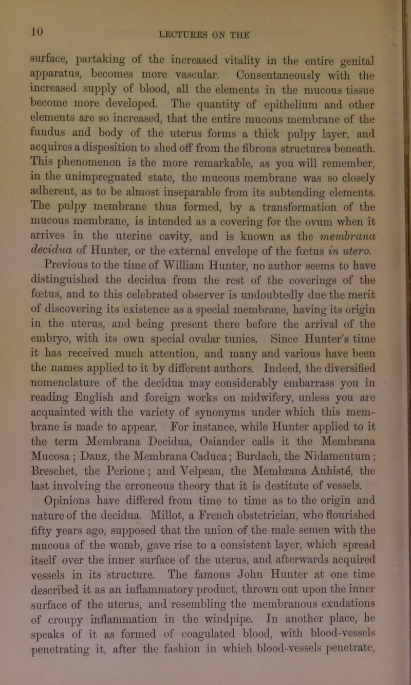 surface, partaking of the increased vitality in the entire genital apparatus, becomes more vascular. Consentaneously with the increased supply of blood, all the elements in the mucous tissue become more developed. The qiiantity of eiDithelium and other elements are so increased, that the entire mucous membrane of the fundus and body of the iiterus forms a thick pulpy layer, and acquires a disposition to shed off from the fibrous structures beneath. Tliis phenomenon is the more remarkable, as you will remember, in the unimpreguated state, the mucous membrane was so closely adherent, as to be almost inseparable from its subtending elements. The pulpy membrane thus formed, by a transformation of the mucous membrane, is intended as a covering for the ovum when it arrives in the uterine cavity, and is known as the memhrana decidua of Hunter, or the external envelope of the foetus in utero. Previous to the time of William Hunter, no author seems to have distinguished the decidua from the rest of the coverings of the foetus, and to this celebrated observer is undoubtedly due the merit of discovering its existence as a special membrane, having its origin in the uterus, and being present there before the arrival of the embryo, with its own special ovular tunics. Since Hunter’s time it has received much attention, and many and various have been the names applied to it by different authors. Indeed, the diversified nomenclature of the decidua may considerably embarrass you in reading English and foreign works on midwifery, unless you arc acquainted with the variety of synonyms under which this mem- brane is made to appear. For instance, while Hunter applied to it the term IMembrana Decidua, Osiander calls it the Membrana Mucosa; Danz, the Membrana Caduca; Burdach, the Nidamentum; Breschet, the Perione; and Velpeau, the Membrana Anhist^ the last involving the erroneous theory that it is destitute of vessels. Opinions have differed from time to time as to the origin and nature of the decidua. Millot, a French obstetrician, who flourished fifty years ago, supposed that the union of the male semen with the mucous of the womb, gave rise to a consistent layer, which spread itself over the inner surface of the uterus, and afterwards acquired vessels in its structure. The famous John Hunter at one time described it as an inflammatory product, thrown out upon the inner surface of the uterus, and resembling the membranous exudations (ff croupy inflammation in the windpipe. In another place, he speaks of it as formed of coagulated blood, with blood-vessels ])enetrating it, after the fashion in which Idood-vessels penetrate.