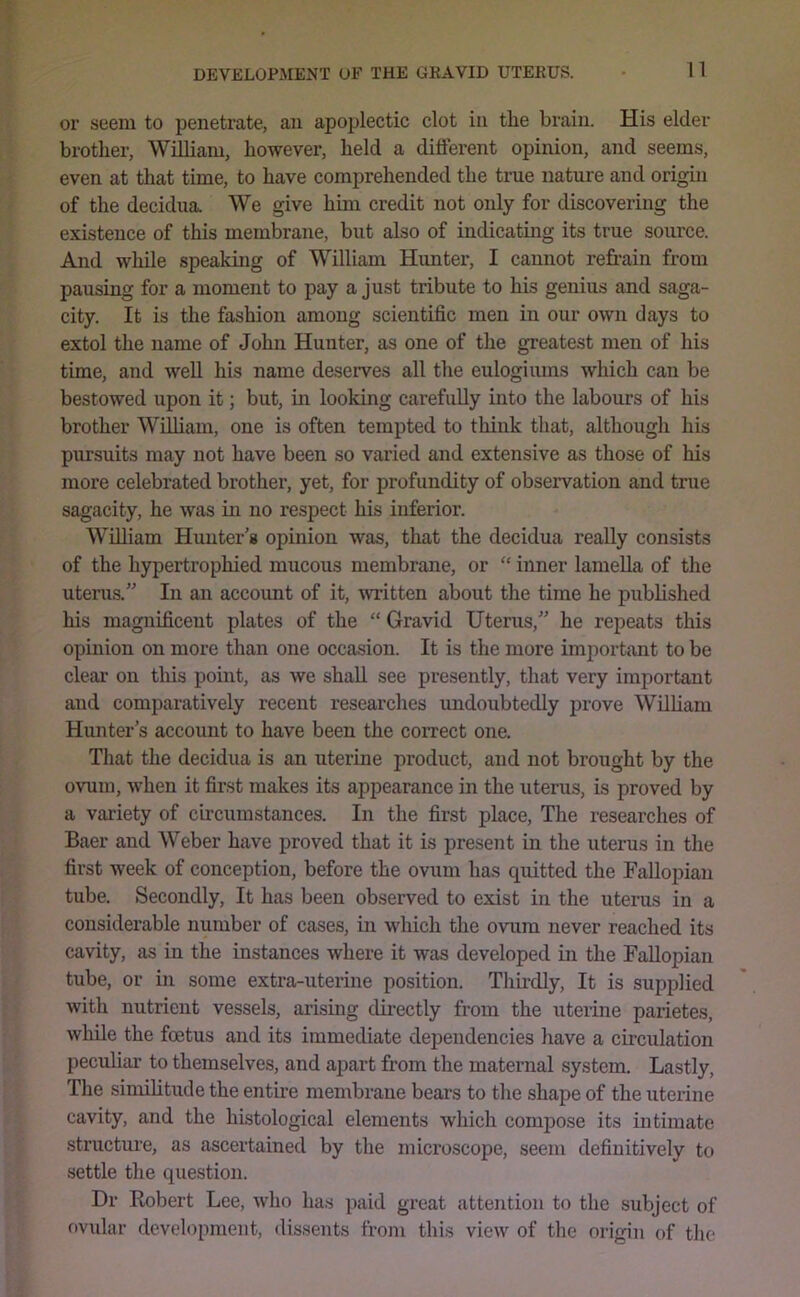 or seem to penetrate, an apoplectic clot in the brain. His elder brother, William, however, held a different opinion, and seems, even at that time, to have comprehended the true nature and origin of the decidua. We give him credit not only for discovering the existence of this membrane, but also of indicating its true source. And while speaking of William Himter, I cannot refrain from pausing for a moment to pay a just tribute to his genius and saga- city. It is the fashion among scientific men in our own days to extol the name of John Hunter, as one of the greatest men of his time, and well his name deserves all the eulogiums which can be bestowed upon it; but, in looking carefully into the labours of his brother WiUiam, one is often tempted to think that, although his pursuits may not have been so varied and extensive as those of his more celebrated brother, yet, for profundity of observation and true sagacity, he was in no respect his inferior. William Hunter’s opinion was, that the decidua really consists of the hypertrophied mucous membrane, or “ inner lamella of the uterus.” In an account of it, \vritten about the time he published his magnificent plates of the “ Gravid Uterus,” he repeats this opinion on more than one occasion. It is the more imjiortant to be clear on this point, as we shah, see presently, that very important and comparatively recent researches undoubtedly prove Wilham Hunter’s account to have been the correct one. That the decidua is an uterine product, and not brought by the ovum, when it first makes its appearance in the uterus, is proved by a variety of c'lrcumstances. In the first place. The researches of Baer and Weber have proved that it is present in the uterus in the first week of conception, before the ovum has quitted the Fallopian tube. Secondly, It has been observed to exist in the uterus in a considerable number of cases, in which the ovum never reached its cavity, as in the instances where it was developed in the Fallopian tube, or in some extra-uterine position. Thh-dly, It is supplied with nutrient vessels, arising directly from the uterine parietes, while the foetus and its immediate dependencies have a circulation peculiar to themselves, and apart from the maternal system. Lastly, The simihtude the entire membrane bears to the shape of the uterine cavity, and the histological elements which compose its intimate structure, as ascertained by the microscope, seem definitively to settle the question. Dr Robert Lee, who has paid great attention to the subject of ovidar development, dissents frojii this view of the origin of the