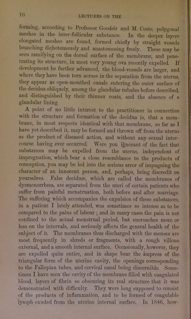 tormin^r, according to Professor Uoodsir and M. Coste, polygonal meshes in the inter-follicular substance. In the deeper layers elongated meshes are found, formed chiefly by straight vessels brandling dichotomously and anastomosing freely. These may be seen ramifying on the dorsal surface of the membrane, and pene- trating its structure, in most very young ova recently expelled. If development be further advanced, the blood-vessels are larger, and where they have been torn across in the sepai'ation from the uterus, they ajipear as open-mouthed canals entering the outer surface of the decidua obliquely, among tlie glandular tubules before described, and distinguished by their thinner coats, and the absence of a glandular lining. A point of no little interest to the practitioner in connection with the structure and formation of the decidua i.s, that a mem- brane, in most respects identical with that membrane, so far as I have yet described it, may be formed and thrown off from the uterus as the product of diseased action, and without any sexual inter- course having ever occurred. Were you ignorant of the fact that substances may be expelled from the uterus, independent of impregnation, which bear a close resemblance to the products of concej)tion, you may be led into the serious error of impugning the character of an innocent person, and, perhap.s, bring cliscredit on yourselves. False decidure, which are called the membranes of dysmenorrhoea, are separated from the uteri of certain patients who suffer from painful menstruation, both before and after marriage. The suffering which accompanies the expulsion of these substances, in a patient I lately attended, was sometimes so intense as to be compared to the pains of laboiu-; and in many cases the pain is not confined to the actual menstrual period, but encroaches more or less on the intervals, and seriou.sly affects the general health of the subject of it. The membranes thus discharged with the menses are most frequently in shreds or fragments, with a rough villous external, and a smooth internal surhxce. Occasionally, however, they are expelled quite entire, and in shape bear the impress of the triangular form of the uterine cavity, the openings corresponding to the Fallopian tubes, and cervical canal being discernible. Some- times I have seen the cavity of the membrane filled with coagulated ])lood, layers of fibrin so obscuring its real structure that it was demonstrated with difficulty. They were long .supposed to consist of the products of inflammation, and to be formed of coagulable lymph exuded from the uterine internal surface. In 184G, how-