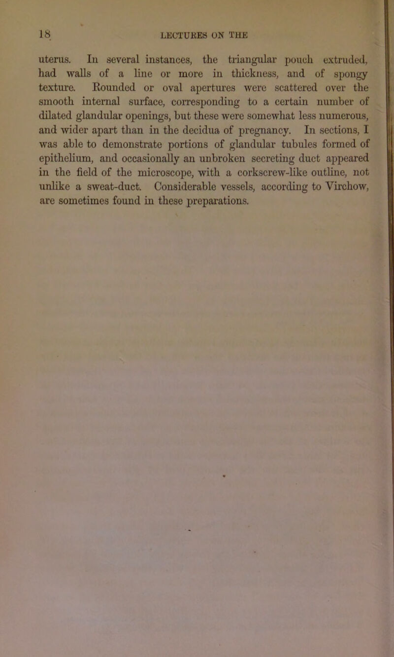 utenis. Ill several instances, the triangular pouch extruded, had walls of a line or more in thickness, and of spongy texture. Hounded or oval apertm’es were scattered over the smooth internal surface, corresponding to a certain number of dilated glandular openings, but these were somewhat less numerous, and wider apart than in the decidua of pregnancy. In sections, I was able to demonstrate portions of glandular tubules formed of epithelium, and occasionally an unbroken secreting duct appeared in the field of the microscope, with a corkscrew-like outline, not unlike a sweat-duct. Considerable vessels, according to Virchow, are sometimes found in these preparations.