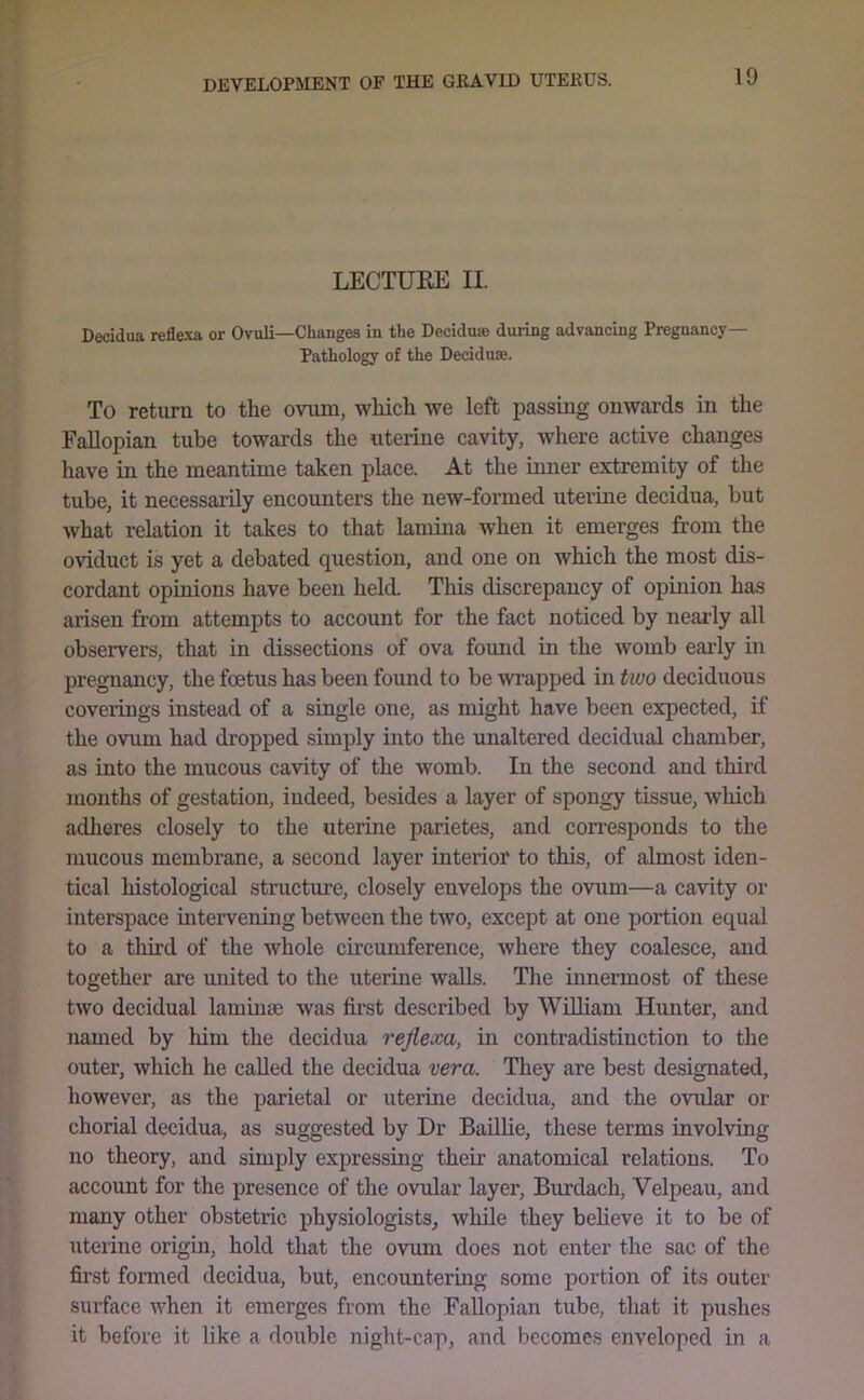 LECTURE II. Decidua reflexa or Ovuli—Changes in the Deciduae during advancing Pregnancy— Pathology of the Deciduae. To return to the ovum, which we left passing onwards in the Fallopian tube towards the uterine cavity, where active changes have in the meantime taken place. At the inner extremity of the tube, it necessarily encounters the new-formed uterine decidua, but what relation it takes to that lamina when it emerges from the oviduct is yet a debated question, and one on which the most dis- cordant opinions have been held. This discrepancy of opinion has arisen from attempts to account for the fact noticed by neaidy all observers, that in dissections of ova fomid in the womb early in pregnancy, the foetus has been found to be wi’apped in tivo deciduous coverings instead of a single one, as might have been expected, if the ovum had dropped simply into the unaltered decidual chamber, as into the mucous cavity of the womb. In the second and third months of gestation, indeed, besides a layer of spongy tissue, wliich adheres closely to the uterine parietes, and con-esponds to the mucous membrane, a second layer interior to this, of almost iden- tical histological structure, closely envelops the ovum—a cavity or interspace intervening between the two, except at one portion equal to a third of the whole circumference, where they coalesce, and together are united to the uterine walls. The innermost of these two decidual laminae was fii’st described by WRliam Hunter, and named by him the decidua reflexa, in contradistinction to the outer, which he called the decidua vera. They are best designated, however, as the parietal or uterine decidua, and the ovular or chorial decidua, as suggested by Dr Baillie, these terms involving no theory, and simply expressing their anatomical relations. To account for the presence of the ovular layer, Burdach, Velpeau, and many other obstetric physiologists, while they believe it to be of uterine origin, hold that the ovum does not enter the sac of the fii’st fonned decidua, but, encountering some portion of its outer surface when it emerges from the Fallopian tube, that it pushes it before it like a double night-cap, and becomes enveloped in a