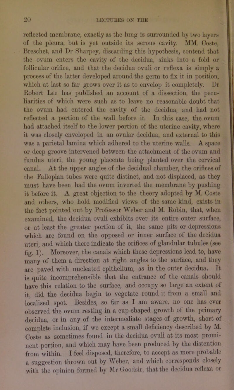 reflected membrane, exactly as tlie lung is siUTOunded l>y two layers of the pleura, but is yet outside its serous cavity. MM. Ooste, Brescliet, and Dr Sharpey, discarding this liyjjothesis, contend that tlie ovum enters the cavity of the decidua, sinks into a fold or follicular orifice, and that the decidua ovuli or reflexa is simply a process of the hitter developed around the germ to fix it in position, which at last so far grows over it as to envelop it completely. Dr Robert Lee has published an account of a dissection, the pecu- liarities of which were such as to leave no reasonable doubt that the ovum had entered the cavity of the decidua, and had not reflected a portion of the wall before it. In this case, the ovum liad attached itself to the lower jjortion of the uterine cavity, where it was closely envelo})ed in an ovular decidua, and external to this was a parietal lamina which adhered to the uterine walls. A space or deep groove intervened between the attachment of tlie ovum and fundus uteri, tlie young placenta being planted over the cervical canal. At the ujiper angles of the decidual chamber, the orifices of the FaUopian tubes were quite distinct, and not displaced, as they must have been had the ovum inverted the membrane by iiushing it before it. A great objection to the theory adopted by M. Coste and others, w'ho hold modified views of the same kind, exists in the fact pointed out by Professor Weber and M. Robin, that, when examined, the decidua ovuli exhibits over its entire outer surface, or at least the greater portion of it, the same pits or depressions which are found on the opposed or inner surface of the decidua uteri, and which there indicate the orifices of glandular tubules (see fig. 1). Moreover, the canals which these depressions lead to, have iiiaiiy of them a direction at right angles to the surface, and they are paved with nucleated epithelium, as in the outer decidua. It is quite incomprehensible that the entrance of the canals should have this relation to the suiface, and occupy so large an extent of it, did the decidua begin to vegetate round it from a small and localised spot. Besides, so far as I am aware, no one has ever observed the ovum resting in a cup-shaped growth of the primary decidua, or in any of the intermediate stages of groivth, short of complete inclusion, if we except a small deficiency described by M. Coste as sometimes found in the decidua ovuli at its most promi- nent portion, and which may have been produced by the distention from within. I feel disposed, therefore, to accept as more jirobablo a suggestion thrown out by Weber, and which corresponds closely with the o|)inion formed by Mr (foodsir, that the decidua reflexa or