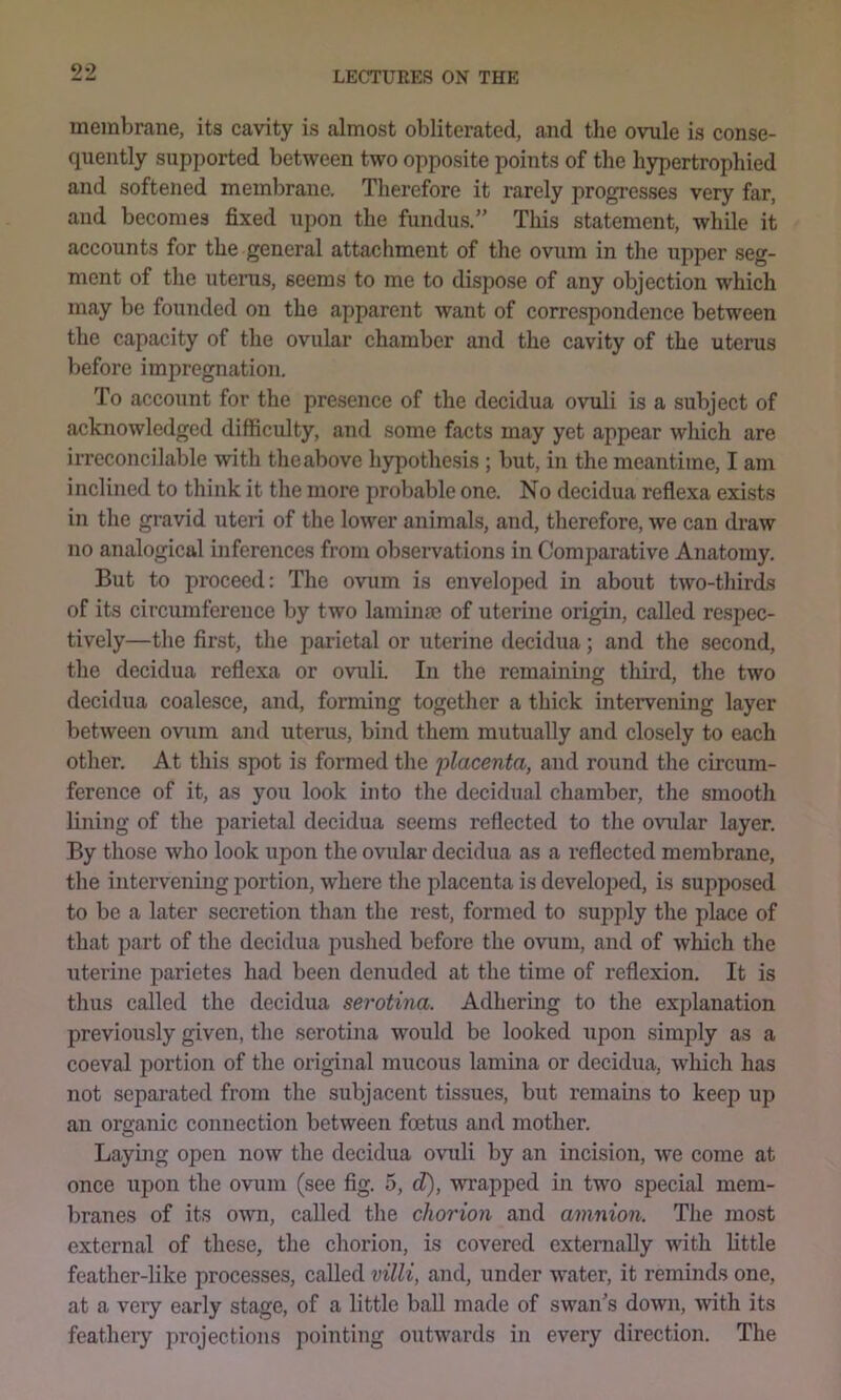 membrane, its cavity is almost obliterated, and the ovule is conse- quently supported between two opposite points of the hypertrophied and softened membrane. Therefore it rarely progresses very far, and becomes fixed upon the fundus.” Tliis statement, while it accounts for the general attachment of the ovum in the upper seg- ment of the uterus, seems to me to dispose of any objection which may be founded on the apparent want of correspondence between the capacity of the ovular chamber and the cavity of the uterus before impregnation. To account for the presence of the decidua ovuli is a subject of acknowledged difficulty, and some facts may yet appear which are irreconcilable with the above hypothesis; but, in the meantime, I am inclined to think it the more probable one. No decidua reflexa exists in the gravid uteri of the lower animals, and, therefore, we can draw no analogical inferences from observations in Comparative Anatomy. But to proceed: The ovum is enveloped in about two-thirds of its circumference by two laminae of uterine origin, called respec- tively—the first, the parietal or uterine decidua; and the second, the decidua reflexa or ovuli. In the remaining third, the two decidua coalesce, and, forming together a thick intervening layer between ovum and uterus, bind them mutually and closely to each other. At this spot is formed the placenta, and round the circum- ference of it, as you look into the decidual chamber, the smooth lining of the parietal decidua seems reflected to the ovular layer. By those who look upon the ovular decidua as a reflected membrane, the intervening portion, where the placenta is developed, is supposed to be a later secretion than the rest, formed to supply the place of that part of the decidua pushed before the ovum, and of which the uterine parietes had been denuded at the time of reflexion. It is thus called the decidua serotina. Adhering to the explanation previously given, the serotina would be looked upon simply as a coeval portion of the original mucous lamina or decidua, which has not sepai’ated from the subjacent tissues, but remains to keep up an organic connection between foetus and mother. Laymg open now the decidua ovuli by an incision, we come at once upon the ovum (see fig. 5, d), wrapped in two special mem- branes of its own, called the chorion and amnion. The most external of these, the chorion, is covered externally with little feather-like processes, called villi, and, under water, it reminds one, at a very early stage, of a little ball made of swan's down, with its feathery projections pointing outwards in every direction. The