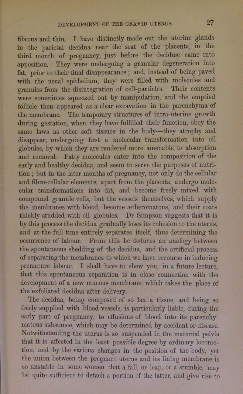 fibrous and tbin. I have distinctly made out the uterine glands in the parietal decidua near the seat of the placenta, in the third month of pregnancy, just before the deciduae came into apposition. They were undergoing a granular degeneration into fat, prior to their final disappearance; and, instead of being paved with the usual epithelium, they were filled with molecules and granules from the disintegration of cell-particles. Their contents were sometimes squeezed out by manipulation, and the emptied follicle then appeared as a clear excavation in the parenchyma of the membrane. The temporary structures of intra-uterine growth during gestation, when they have fulfilled their function, obey the same laws as other soft tissues in the body—they atrophy and disappear, undergoing first a molecular transformation into oil globules, by which they are rendered more amenable to absorption and removal Tatty molecules enter into the composition of the early and healthy decidua, and seem to serve the purposes of nutri- tion ; but in the later months of pregnancy, not only do the cellular and fibro-ceUular elements, apart from the placenta, undergo mole- cular transformations into fat, and become freely mixed with compound granule cells, but the vessels themselves, which supply the membranes with blood, become oetheromatous, and their coats thickly studded with oil globules. Dr Simpson suggests that it is by this process the decidua gradually loses its cohesion to the uterus, and at the fuU time entirely separates itself, thus determining the occurrence of labom*. From this he deduces an analogy between the spontaneous shedding of the decidua, and the artificial process of separating the membranes to which we have recourse in inducing prematiue labour. I shall have to shew you, in a future lecture, that this spontaneous separation is in close connection with the development of a new mucous membrane, which takes the place of the exfoliated decidua after delivery. The decidua, being composed of so lax a tissue, and being so freely supplied with blood-vessels, is particularly liable, during the early part of pregnancy, to eSusions of blood into its parenchy- matous substance, which may be determined by accident or disease. Notwithstanding the uterus is so suspended in the maternal pelvis that it is affected in the least possible degree by ordinary locomo- tion, and by the various changes in the position of the body, yet the imion between the pregnant uterus and its lining membrane is so imstable in some women that a faU, or leap, or a stumble, may be quite sufficient to detach a portion of the latter, and give rise to