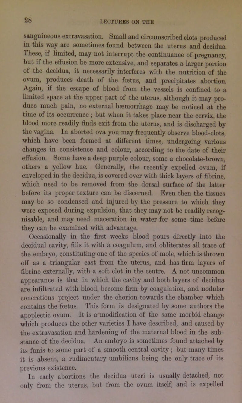 sauguiueous extravasation. Small and ckcumscribed clots produced in this way are sometimes found between the utenis and decidua. These, if limited, may not interrupt the continuance of pregnancy, but if the eflusion be more extensive, and separates a larger poriion of the decidua, it necessarily interferes with the nutrition of the ovum, produces death of the foetus, and precipitates abortion. Again, if the escape of blood from the vessels is confined to a limited space at the upper part of the uterus, although it may pro- duce much pain, no external haemorrhage may be noticed at the time of its occurrence; but when it takes place near the cervix, the blood more readily finds exit from the uterus, and is discharged by the vagina. In aborted ova you may frequently observe blood-clots, which have been formed at different times, undergoing various changes in consistence and colour, according to the date of their effusion. Some have a deep purple colour, some a chocolate-brown, others a yellow hue. Generally, the recently expelled ovum, if enveloped in the decidua, is covered over with thick layers of fibrine, which need to be removed from the dorsal surface of the latter before its proper texture can be discernetL Even then the tissues may be so condensed and injui’ed by the pressure to which they were exposed dm-ing expulsion, that they may not be readily recog- nisable, and may need maceration in water for some time before they can be examined with advantage. Occasionally in the first weeks blood pours dii-ectly into the decidual cavity, fills it with a coagulum, and obliterates all trace of the embryo, constituting one of the species of mole, which is thrown oil' as a triangular cast from the uterus, and has firm layers of fibrine externally, with a soft clot in the centre. A not uncommon appeai’ance is that in Avhich the cavity and both layers of decidua are infiltrated Avith blood, become firm by coagulation, and nodular concretions project under the chorion toAvards the chamber which contains the foetus. This form is designated by some authors the apoplectic ovum. It is a modification of the same morbid change Avhich produces the other varieties I have described, and caused by the extravasation and hardening of the maternal blood in the sub- stance of the decidua. An embiyo is sometimes found attached by iis funis to some part of a smooth central caAuty ; but many times it is absent, a rudimentary umbilicus being the only trace of its ])revious existence. In early abortions the decidua uteri is usually detached, not only from the uterus, but from the ovum itself, and is expelled