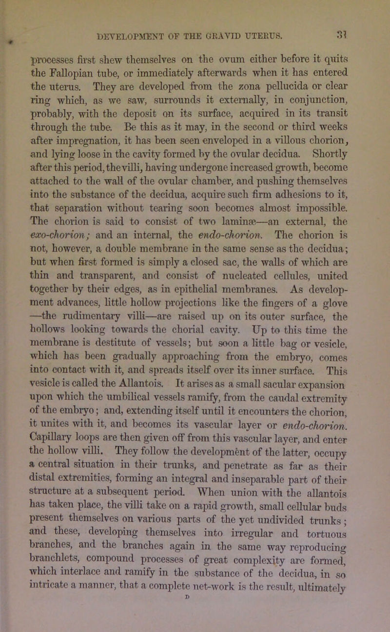 processes first shew themselves on the ovum either before it quits the Fallopian tube, or immediately afterwards when it has entered the uterus. They are developed from the zona pellucida or clear ring which, as we saw, surrounds it externally, in conjunction, probably, with the deposit on its surface, acquired in its transit through the tube. Be this as it may, in the second or third weeks after impregnation, it has been seen enveloped in a ^’illous chorion, and lying loose in the cavity formed by the ovular decidua. Shortly after this period, the villi, having undergone increased growth, become attached to the wall of the ovular chamber, and pushing themselves into the substance of the decidua, acquire such firm adhesions to it, that separation without tearing soon becomes almost impossible. The chorion is said to consist of two laminae—an external, the exo-chorion; and an internal, the endo-chorion. Tlie chorion is not, however, a double membrane in the same sense as the decidua; but when first formed is simply a closed sac, the walls of which are thin and transparent, and consist of nucleated cellules, united together by their edges, as in epithehal membranes. As develop- ment advances, little hollow projections like the fingers of a glove —the rudimentary villi—are raised up on its outer surface, the hollows looking towards the chorial cavity. Up to this time the membrane is destitute of vessels; but soon a little bag or vesicle, which has been gradually aiiproaching from the embryo, comes into contact with it, and spreads itself over its inner surface. This vesicle is called the Allantois. It arises as a small sacular expansion upon which the umbilical vessels ramify, from the caudal extremity of the embryo; and, extending itself until it encounters the chorion, it unites with it, and becomes its vascular layer or endo-chorion. Capillary loops are then given off from this vascular layer, and enter the hollow villi. They follow the development of the latter, occupy a central situation in their tnmks, and penetrate as far as their distal extremitie.s, forming an integral and inseparable part of their structure at a subsequent period. When union with the allantois has taken place, the villi take on a rapid growth, small cellular buds present themselves on various parts of the yet undivided trunks ; and these, developing themselves into irregular and tortuous branches, and the branches again in the same way reproducing branchlet.s, compound processes of great complexity are formed, which interlace and ramify in the substance of the decidua, in so intricate a manner, that a complete net-work is the result, ultimately D
