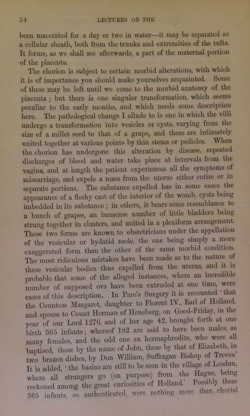 beeu macerated for a day or two iu water—it may be separated as a cellular sheatb, both from the trunks and extremities of the tufts. It forms, as we shall see aftei'wards, a part of the maternal portion •of the placenta. The chorion is subject to certain morbid alterations, with which it is of importance you should make yourselves acquainted. Some of these may be left mrtil we come to the morbid anatomy of the placenta; but there is one .singidar transformation, which seems peculiar to the early mouths, and which needs some descrij)tiou here. The pathological change 1 allude to is one in which the villi undergo a transformation into vesicles or cysts, varying from the size of a miUet seed to that of a grape, and these are intimately united together at various ])oints by thin stems or ^Xidicles. When the chorion has undergone this alteration by disease, repeated discharges of blood and water take place at intervals fiom the vagina, and at length the patient experiences all the symptoms of miscarriage, and expels a mass from the uterus either eiitu'C or in separate portions. The substance expelled has in some cases the appearance of a fleshy cast of the interior of the womb, cysts being imbedded in its substance ; in others, it bears some resemblance^ to a bunch of grapes, an immense number of little bladders being strung together in clusters, and united in a plexiform arrangement. These two fomrs are known to obstetricians under the appellation of the vesicular or hydatid mole, the one being simply a luoie exaggerated form than the other of the same morbid concUtiom The most ridicidous mistakes have been made as to the nature of these vesicular bodies thus expelled from the uterus, and it is probable that some of the aUeged instances, where an incredible number of supposed ova have been extruded at one time, were cases of this description. In Fare’s Siu-geiy it is recounted ‘ that the Countess Margaret, daughter to Florent IV., Earl of HoUaud, and spouse to Coiuit Herman of Heneberg, on Good-Eriday, in the year of our Lord 127G, and of her age 42, brought forth at one birth 3G5 inflints; whereof 182 are said to have beeu males, as many females, and the odd one an hermaphrodite, who were aU baptised, those by the name of John, these by that of Elizabeth, in two brazen dishes, by Don Wmiani, Suffragan Bishop of Treves. It is added, ‘ the basins are still to be seen in the vfllage of Losdun, where all strangers go (on purpose) from the Hague, being reckoned among the gi-eat curiosities of Holland. Pos^bly these 3G5 infants, HO authenticated, were nothing more