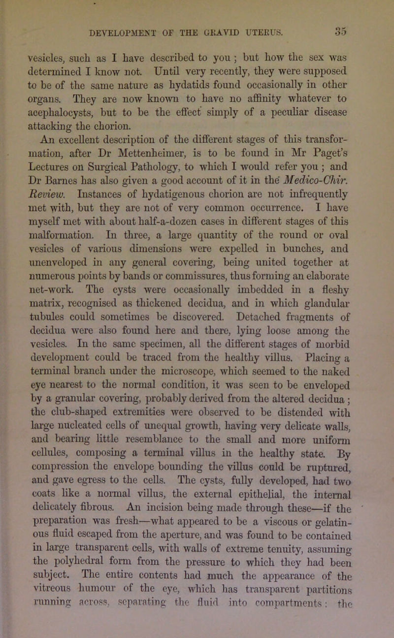vesicles, such as I have described to you ; but how the sex was determined I know not. Until very recently, they were supposed to be of the same natm’e as hydatids found occasionally in other organs. They are now known to have no affinity whatever to acephalocysts, but to be the effect simply of a pecuhar disease attacking the chorion. An excellent description of the different stages of this transfor- mation, after Dr Mettenheimer, is to be found in Mr Paget’s Lectures on Surgical Pathology, to which I would refer you ; and Dr Barnes has also given a good accoimt of it in the Medico-Chir. Review. Instances of hydatigenous chorion are not infrequently met with, but they are not of very common occurrence. I have myself met with about half-a-dozen cases in different stages of this malformation. In three, a large quantity of the round or oval vesicles of various dimensions were expelled in bunches^ and unenveloped in any general covering, being united together at numerous points by bands or commissures, thus forming an elaborate net-work. The cysts were occasionally imbedded in a fleshy matiix, recognised as thickened decidua, and in which glandular’ tubules could sometimes be discovered. Detached fragments of decidua were also found here and there, lying loose among the vesicles. In the same specunen, all the difierent stages of morbid development could be traced from the healthy villus. Placing a terminal branch under the microscope, which seemed to the naked eye nearest to the normal condition, it was seen to be enveloped by a granular covering, probably derived from the altered decidua; the club-shaped extremities were observed to be distended with lai’ge nucleated cells of unequal growth, having very delicate walls, and bearing little resemblance to the small and more uniform ceUules, composing a terminal villus in the healthy state. By compression the envelope bounding the villus could be ruptimed, and gave egress to the cells. The cysts, fully developed, had two coats hke a normal villus, the external epithelial, the internal dehcately fibrous. An incision being made through these—if the preijaration was fresh—what appeared to be a viscous or gelatin- ous fluid escaped from the aperture, and was fomid to be contained in large transparent cells, with walls of extreme tenuity, assuming the polyhedral form from the pressure to which they had been subject. The entire contents had much the appearance of the vitreous humour of the eye, which has transparent partitions running across, separating the fluid into compartments; the