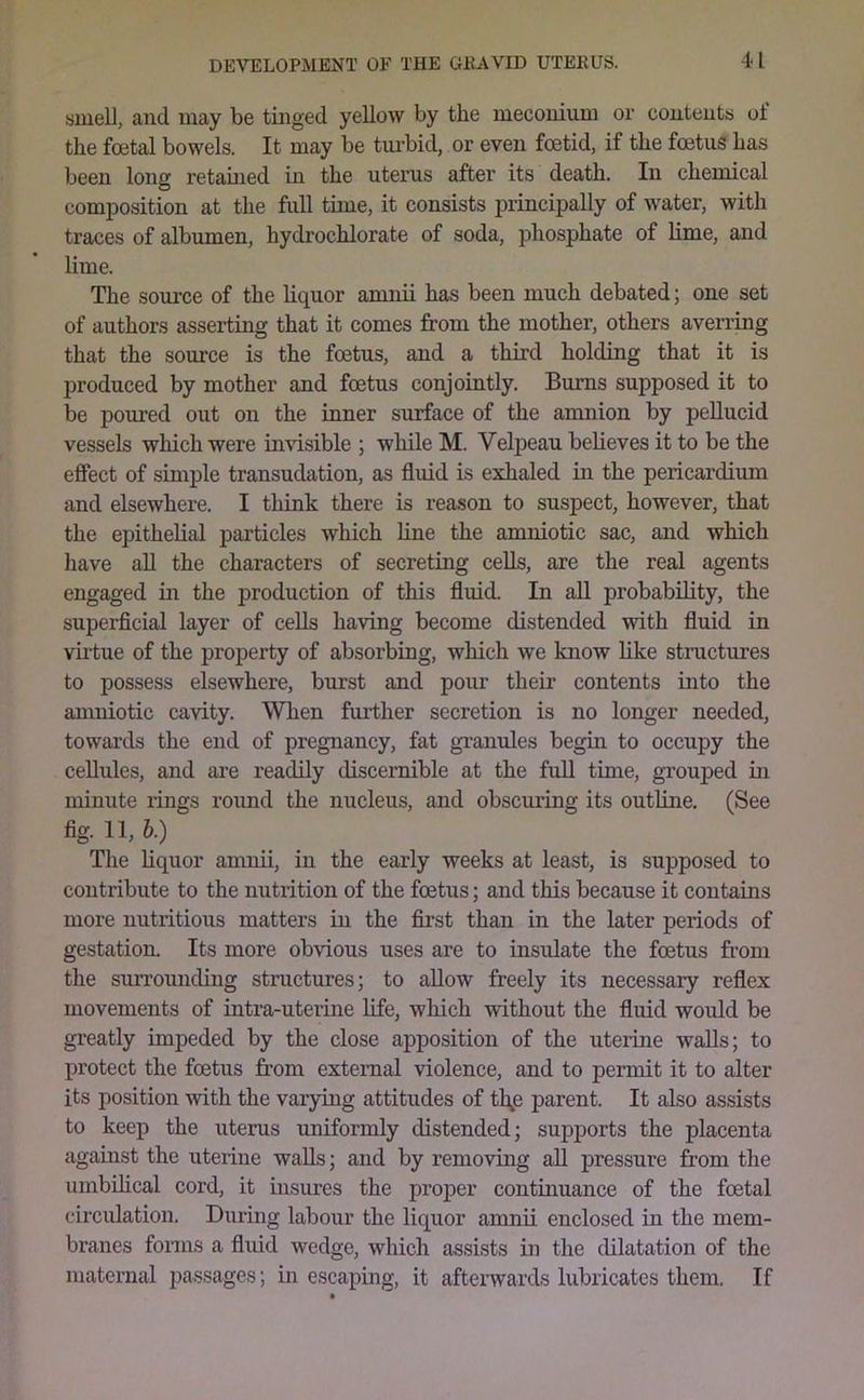 smell, and may be tinged yellow by the meconium or contents ol the foetal bowels. It may be tm-bid, or even foetid, if the foetus has been long retamed in the uterus after its death. In chemical composition at the full time, it consists principally of water, with traces of albumen, hydrochlorate of soda, phosphate of lime, and lime. The source of the liquor anmii has been much debated; one set of authors asserting that it comes from the mother, others averring that the source is the foetus, and a third holding that it is produced by mother and foetus conjointly. Burns supposed it to be poured out on the inner surface of the amnion by pellucid vessels which were iimsible ; while M. Velpeau believes it to be the effect of simple transudation, as fluid is exhaled m the pericardium and elsewhere. I think there is reason to suspect, however, that the epithelial particles which line the amniotic sac, and which liave aU the characters of secreting cells, are the real agents engaged in the production of this fluid. In aU probability, the superficial layer of cells having become distended with fluid in vfrtue of the property of absorbing, which we know like structures to possess elsewhere, burst and pour their contents into the amniotic cavity. When farther secretion is no longer needed, towards the end of pregnancy, fat gi’anules begin to occupy the cellules, and are readily discernible at the full time, grouped in minute rings round the nucleus, and obscuring its outline. (See fig. 11, b.) The liquor amnii, in the early weeks at least, is supposed to contribute to the nutrition of the foetus; and this because it contains more nutritious matters in the first than in the later periods of gestation. Its more obvious uses are to insulate the foetus from the suiTOunding structures; to allow freely its necessary reflex movements of intra-uterine life, which without the fluid would be greatly impeded by the close apposition of the uterine walls; to protect the foetus from external violence, and to permit it to alter its position with the varying attitudes of th^e parent. It also assists to keep the uterus uniformly distended; supports the placenta against the uterine walls; and by removing all pressure from the umbdical cord, it insures the proper continuance of the foetal circulation. During labour the liquor amnii enclosed in the mem- branes forms a fluid wedge, which assists in the dilatation of the maternal passages; in escaping, it afteiivards lubricates them. If