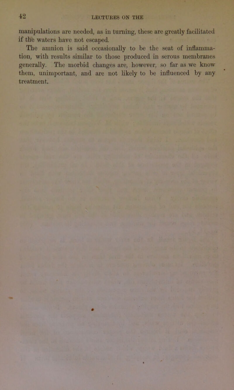 manipulations are needed, as in turning, these are greatly facilitated if the waters have not escaped. The amnion is said occasionally to be the seat of inflamma- tion, with results similar to those produced in serous membranes generally. The morbid changes are, however, so far as we know them, unimportant, and are not likely to be influenced by any treatment.
