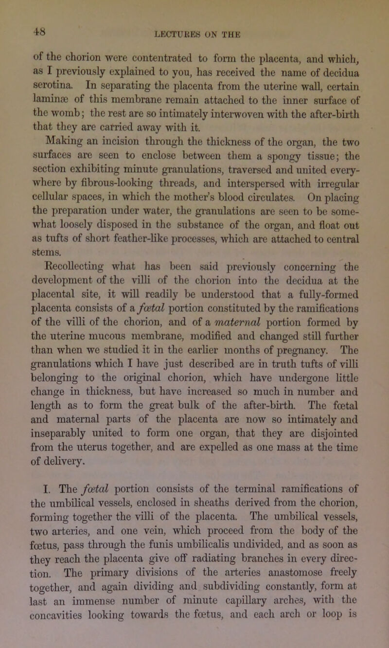 of the chorion were contentrated to fonn the placenta, and wliich, as I previously explained to you, has received tlie name of decidua serotina. In separating the placenta from the uterme wall, certain laminm of this membrane remain attached to the inner surface of the womb; the rest are so intimately inteiwoven with the after-biilh that tliey are carried away with it. Making an incision through the thickness of the organ, the two surfaces are seen to enclose between them a spongy tissue; the section exhibiting minute gramdations, traversed and united every- where by fibrous-looking threads, and interspersed with in’egulai' cellular spaces, in which the mother’s blood circidates. On placing the preparation under water, the gi’anulations are seen to be some- what loosely disposed in the substance of the organ, and float out as tufts of short feather-like processes, which are attached to central stems. Recollecting what has been said previously concerning the development of the villi of the chorion into the decidua at the placental site, it will readily be understood that a fully-formed placenta consists of a foetal portion constituted by the ramifications of the villi of the chorion, and of a maternal portion formed by the uterine mucous membrane, modified and changed stiU fmiher than when we studied it in the earlier months of pregnancy. The granulations which I have just described are in truth tufts of villi belonging to the original chorion, which have undergone little change in thickness, but have increased so much in number and length as to form the great bulk of the after-bu*th. The foetal and maternal parts of the placenta are now so intimately and inseparably united to form one organ, that they are disjointed from the uterus together, and are expelled as one mass at the time of delivery. I. The foetal portion consists of the terminal ramifications of the umbilical vessels, enclosed in sheaths derived from the chorion, forming together the villi of the placenta. The umbilical vessels, two arteries, and one vein, wliich proceed from the body of the foetus, pass through the funis umbilicaHs undivided, and as soon as they reach the placenta give off radiating branches in every direc- tion. The primary divisions of the arteries anastomose freely together, and again dividing and subdividing constantly, form at last an immense number of minute capillary arches, with the concavities looking towards the foetus, and each arch or loop is