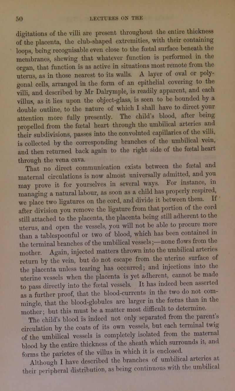 digitations of the villi are present throughout the entire thickness of the placenta, the club-shaped extremities, with their containing loops, being recognisable even close to the foetal surface beneath the membranes, shewing that whatever function is performed in the organ, that function is as active in situations most remote from the uterus, as in those nearest to its walls. A layer of oval or poly- gonal cells, arranged in the fonn of an epithelial covering to the villi, and described by Mr Dalrymple, is readily apparent, and each villus, as it lies upon the object-glass, is seen to be bounded by a double outline, to the nature of which I shall have to direct your attention more fully presently. Tire child’s blood, after being propelled from the total heart through the umbilical arteries and their subdivisions, passes into the convoluted capillaries of the villi, is collected by the corresponding branches of the umbilical vein, and then returned back again to the right side of the total heart through the vena cava. That no direct communication exists between the total and matenial circulations is now almost universally admitted, and you may prove it for yourselves in several ways. For instance, in managing a natural labour, as soon as a child has properly respired, ^ we place°two ligatures on the cord, and divide it between them. If' after division you remove the ligature from that portion of the coid still attached to the placenta, the placenta being still adherent to the uterus, and open the vessels, you will not be able to procure more than a tablespoonful or two of blood, which has been contained m the terminal branches of the umbilical vesselsnone flows from the mother. Again, injected matters thrown into the umbilical arteries return by the vein, but do not escape from the uterine surface of the placenta unless tearing has occurred; and injections into the uterine vessels when the placenta is yet adherent, cannot be made to pass directly into the total vessels. It has indeed been asserted as a further proof, that the blood-currents in the two do not com- mingle, that the blood-globules are larger in the foetus than in the mother; but this must be a matter most difficult to determine. The child’s blood is indeed not only separated from the parent’s circulation by the coats of its own vessels, but each terminal twig of the umbUical vessels is completely isolated from the maternal blood by the entire tliickness of the sheath which surrounds it, and forms the parietes of the villus in which it is enclosed. Although I have described the branches of umbilical arteries at their pc'i-ipheral distribution, as being continuous with the umbilical