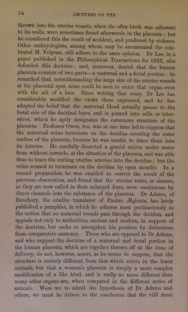 thrown into tlie uterine vessels, when the after-birth was adherent to its walls, were sometimes found afterwards in the placenta ; but he considered this the result of accident, and produced by violence. Other embryologists, among whom may be enumerated the cele- brated M. Velj)eau, still adhere to the same opinion. Dr Lee, in a paper published in the Philosoidiical Transactions for 1832, also defended this doctrine ; and, moreover, denied that the human placenta consists of two parts—a maternal and a foetal portion : he remarked that, notwithstanding the large size of the uterine vessels at the placental spot, none could be seen to enter that organ even with the aid of a lens. Since writing that essay. Dr Lee has considerably modified the views there expressed, and he has adopted the belief that the maternal blood actually passes to the foetal side of the decidual layer, and is poured into cells or inter- stices, which he aptly designates the cavernous structure of the placenta. Professor Owen, too, was at one time led to suppose that the maternal veins terminate on the decidua covering the outer surface of the placenta, because he was unable to trace them into its interior. He carefully dissected a gravid uterus under water from without iuAvards, at the situation of the placenta, and was able thus to trace the curling uterine arteries into the decidua ; but the veins seemed to terminate on the decidua by open mouths. In a second preparation, he was enabled to correct the result of the previous observation, and found that the uterine veins, or sinuses, as they are now called in their enlarged form, Avere continuous by direct channels into the substance of the placenta. Dr Adams, of Banchory, the erudite translator of Paulus iEgineta, has lately published a pamphlet, in which he adheres most pertinaciously to the notion that no maternal vessels pass tlirougli the decidua, and appeals not only to authorities, ancient and modern, in support of the doctriue, but seeks to strengthen his position by deductions from comparative anatomy. Those who are opposed to Dr Adams, and who support the doctrine of a maternal and foetal portion in the human placenta, Avhich are together thrown off at the time of delivery, do not, however, assert, as he seems to suppose, that the structure is entirely different from that which exists in the lower animals, but that a woman’s j)lacenta is simply a more complex modification of a like kind, and is really no more different than many other organs are, when compared in the different series of animals. Were we to admit the hypothesis of Dr Adams and others, wo must be driven to the conclusion that the villi most
