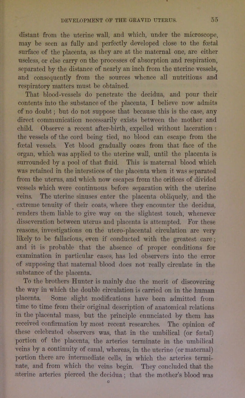 distant from the uterine wall, and which, under the microscope, may be seen as fully and perfectly developed close to the foetal surface of the placenta, as they are at the maternal one, are either useless, or else carry on the processes of absorption and respii'ation, separated by the distance of nearly an inch from the uterine vessels^ and consequently from the sources whence all nutritious and respiratory matters must be obtained. That blood-vessels do penetrate the decidua, and pour their contents into the substance of the placenta, I believe now admits of no doubt; but do not suppose that because this is the case, any direct communication necessarily exists between the mother and child. Observe a recent after-birth, expelled without laceration : the vessels of the cord being tied, no blood can escape from the foetal vessels. Yet blood gradually oozes from that face of the organ, which was applied to the uterine wall, until the placenta is surrounded by a pool of that fluid. This is maternal blood which was retained in the interstices of the placenta when it was separated from the uterus, and which now escapes from the orifices of divided vessels which were continuous before separation with the uterine veins. The uterine sinuses enter the placenta obliquely, and the extreme tenuity of their coats, where they encounter the decidua, renders them liable to give way on the slightest touch, whenever disseveration between uterus and placenta is attempted. For these reasons, investigations on the utero-placental circulation are very likely to be fallacious, even if conducted with the greatest care; and it is probable that the absence of proper conditions for examination in particular cases, has led observers into the eiTor of suppo,sing that maternal blood does not really circulate in the substance of the placenta. To the brothers Hunter is mainly due the merit of discovering the way in which the double circulation is carried on in the human placenta. Some slight modifications have been admitted from time to time from their original description of anatomical relations in the placental mass, but the principle enunciated by them has received confirmation by most recent researches. The opinion of these celebrated observers was, that in the umbilical (or foetal) portion of the placenta, the arteries terminate in the umbilical veins by a continuity of canal, whereas, in the uterine (or matenaal) portion there are intermediate cells, in which the arteries termi- nate, and from which the veins begin. They concluded that the uterine arteries pierced the decidua; that the mother’s blood was 0