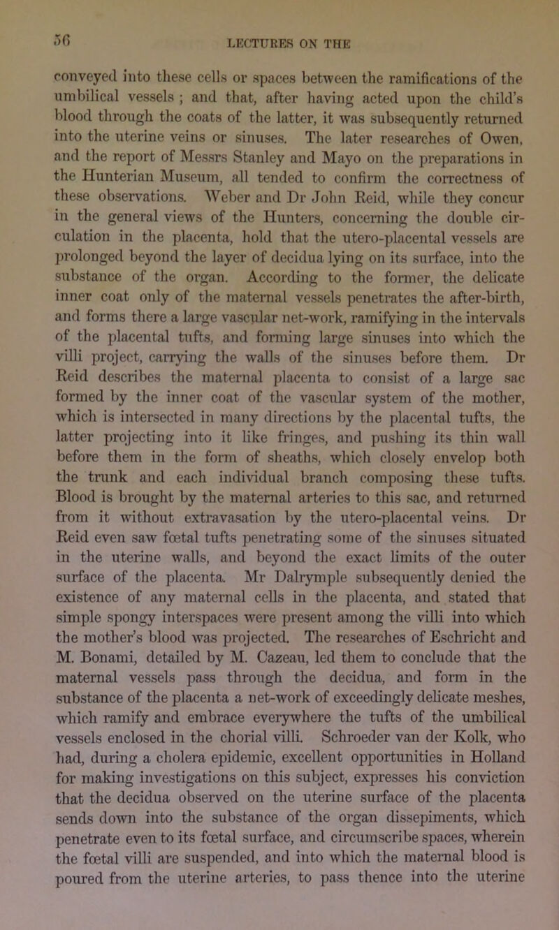 conveyed into tliese cells or spaces between the ramifications of the umbilical vessels ; and that, after having acted upon the child’s blood through the coats of the latter, it was subsequently returned into the nterine veins or sinuses. The later researches of Owen, and the report of Messrs Stanley and Mayo on the preparations in the Hunterian Museum, all tended to confirm the correctness of these observ'ation.s. Weber and Dr John Eeid, while they concur in the general views of the Hunters, concerning the double cir- culatioii in the placenta, hold that the utero-placental vessels are ]>rolonged beyond the layer of decidua lying on its surface, into the substance of the organ. According to the former, the delicate inner coat only of the materaal vessels penetrates the after-birth, and forms there a large vascular net-work, ramifying in the intervals of the placental tufts, and forming large sinuses into which the villi project, carrying the walls of the .sinuses before them. Dr Reid de.scribes the maternal placenta to consist of a large .sac formed by the inner coat of the vascular system of the mother, which is intersected in many directions by the placental tufts, the latter projecting into it like fringe.s, and pushing its thin wall before them in the form of sheaths, which closely envelop both the tnink and each individual branch composing these tufts. Blood is brought by the maternal arteries to this .sac, and returned from it without extravasation by the utero-placental veins. Dr Reid even saw foetal tufts penetrating soine of the sinuses situated in the uterine walls, and beyond the exact limits of the outer surface of the placenta. Mr Dalrymple subseqiiently denied the existence of any maternal cells in the placenta, and stated that simple spongy interspaces were present among the villi into which the mother’s blood was projected. The researches of Eschricht and M. Bonami, detailed by M. Cazeau, led them to conclude that the maternal vessels pass through the decidua, and form in the substance of the placenta a net-work of exceedingly delicate meshes, which ramify and embrace everywhere the tufts of the umbilical vessels enclosed in the chorial villi Schroeder van der Kolk, who had, during a cholera epidemic, excellent opportunities in Holland for making investigations on this subject, expresses his conviction that the decidua observed on the uterme surface of the placenta sends down into the substance of the organ dissepiments, which penetrate even to its foetal surface, and circumscribe .spaces, wherein the foetal villi are suspended, and into which the matenial blood is poiired from the uterine arterie.s, to pa.ss thence into the uterine