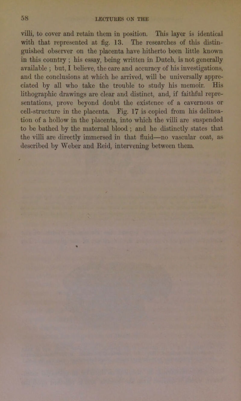 villi, to cover and retain them in position. This layer is identical with that represented at fig. 13. The researches of this distin- guished observer on the placenta have hitherto been little known in this country ; his essay, being written in Dutch, is not generally available ; but, I believe, the care and accuracy of his inve.stigations, and the conclusions at wliich he arrived, wOl be universally appre- ciated by all who take the trouble to study his memoir. His lithographic drawings are clear and distinct, and, if faithful repre- sentations, prove beyond doubt the existence of a cavernous or cell-structure in the placenta. Fig. 17 is copied from his delinea- tion of a hollow in the placenta, into which the villi are suspended to be bathed by the maternal blood ; and he distinctly states that the viUi are directly immersed in that fluid—no vascular coat, as described by Weber and Reid, intervening between them.
