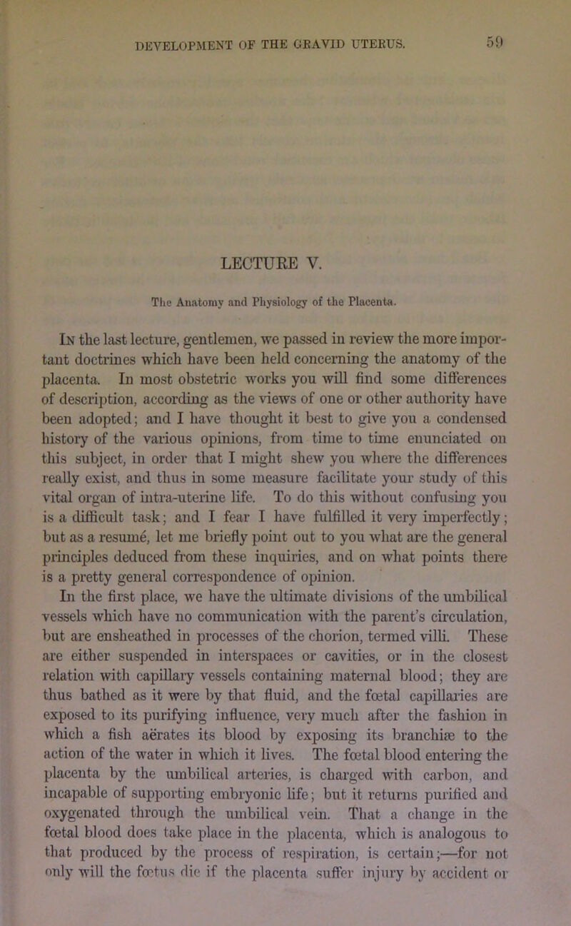 LECTURE V. Tlie Auatoray and Physiology of the Placenta. In the last lecture, gentlemen, we passed in review the more impor- tant doctrines which have been held concerning the anatomy of the placenta. In most obstetric works you will find some difierences of description, according as the views of one or other authority have been adopted; and I have thought it best to give you a condensed history of the various opinions, from time to time enunciated on this subject, in order that I might shew you where the differences really exist, and thus in some measure facilitate your study of this vital organ of uitra-uteiine life. To do this without confusing you is a difficult task; and I fear I have fulfilled it very imperfectly; but as a resume, let me briefly point out to you what are the general principles deduced from these inquiries, and on what points there is a pretty general correspondence of opinion. In the first place, we have the ultimate divisions of the umbiKcal vessels which have no communication with the parent’s circulation, but are ensheathed in processes of the chorion, termed villi. Tliese are either suspended in interspaces or cavities, or in the closest relation with capdlaiy vessels containing maternal blood; they are thus bathed as it were by that fluid, and the foetal capUlaiies are exposed to its purifying influence, very much after the fashion in wliich a fish aerates its blood by exposing its branchiae to the action of the water in which it lives. The foetal blood entering the placenta by the umbilical arteries, is charged with carbon, and incapable of supporting embryonic life; but it returns purified and oxygenated through the umbilical vein. That a change in the foetal blood does take place in the placenta, which is analogous to that produced by the process of respiration, is certain;—for not only will the foctii.s die if the placenta .suffer injury by accident or