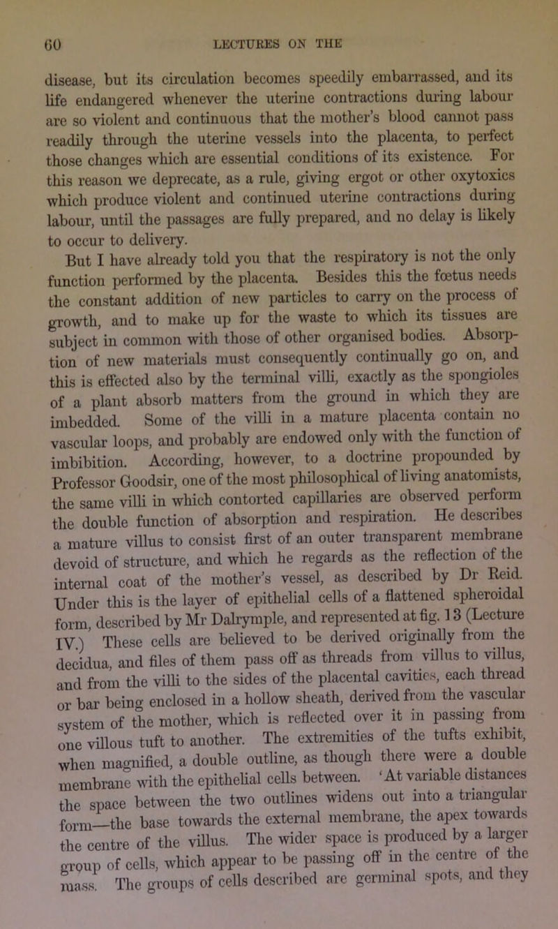 disease, but its circulation becomes speedily embarrassed, and its life endangered whenever the uterine contractions dming labour are so violent and continuous that the mother’s blood cannot pass readily through the uterine vessels into the placenta, to perfect those changes which are essential conditions of its existence. For this reason we deprecate, as a rule, giving ergot or other oxytoxics which produce violent and continued uterine contractions during labour, until the passages are fully prepared, and no delay is likely to occur to delivery. But I have already told you that the respiratoiy is not the only function performed by the placenta. Besides this the foetus needs the constant addition of new particles to carry on the process oi growth, and to make up for the waste to which its tissues are subject in common with those of other organised bodies. Absorp- tion of new materials must consequently continually go on, and this is effected also by the terminal villi, exactly as the spongioles of a plant absorb matters from the ground in which they are imbedded. Some of the villi in a mature placenta contain no vascular loops, and probably are endowed only with the function of imbibition. According, however, to a doctrine propounded by Professor Goodsir, one of the most philosophical of living anatomists, the same villi in which contorted capillaries are observed perform the double function of absorption and respiration. He describes a mature villus to consist first of an outer transparent membrane devoid of structure, and which he regards as the reflection of the internal coat of the mother’s vessel, as described by Dr Eeid. Under this is the layer of epithelial cells of a flattened spheroidal form, described by Mr Dalrymple, and represented at fig. 13 (Lecture IV.) These cells are believed to be derived origmally froin the decidua, and files of them pass off as threads from villus to villus, and from the villi to the sides of the placental cavities, each thread or bar being enclosed in a hollow sheath, derived from the vascular system of the mother, which is reflected over it in passing from one villous tuft to another. The extremities of the tufts exhibit, when magnified, a double outline, as though there ^yere a double membrane with the epithelial cells between. ‘At variable distances the space between the two outlines widens out into a triangular form—the base towards the external membrane, the apex towards the centre of the viUus. The wider space is produced by a l^ger group of cells, which appear to be passing off in the centre of the mass The groups of cells described are germinal spots, and they