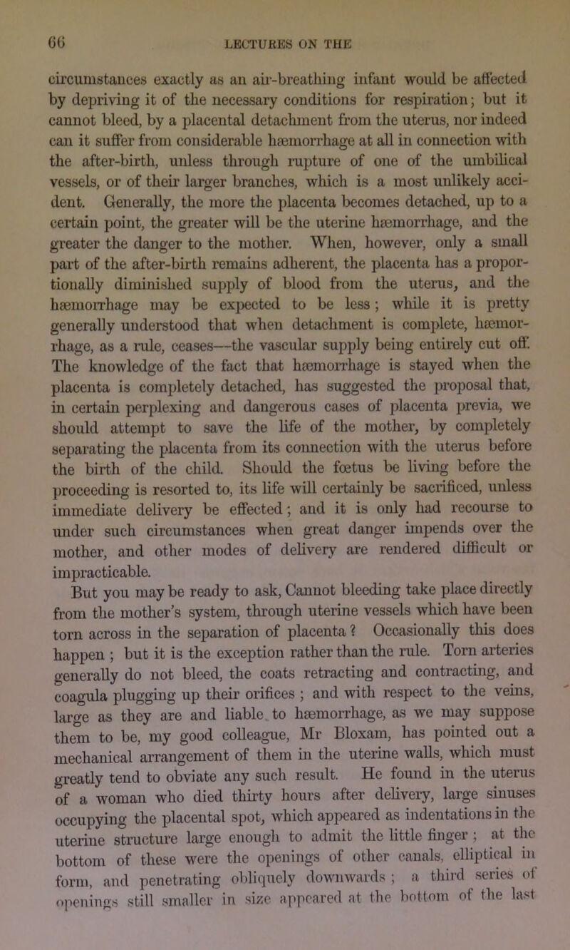 circumstances exactly as an au'-breathing infant would be affected by dei^riving it of the necessary conditions for respiration; but it cannot bleed, by a placental detachment from the uterus, nor indeed can it suffer from considerable hemorrhage at all in connection with the after-birth, unless through mpture of one of the umbihcal vessels, or of their larger branches, which is a most unlikely acci- dent, Generally, the more the placenta becomes detached, up to a certain point, the greater will be the uterine hnemorrhage, and the greater the danger to the mother. When, however, only a small part of the after-birth remains adherent, the placenta has a propor- tionally diminished supply of blood from the uterus, and the hsemoirhage may lie expected to be less; while it is pretty generally understood that when detachment is comi>lete, hseinor- rhage, as a nile, ceases—the vascular supply being entirely cut off. The knowledge of the fact that hmmon’hage is stayed when the placenta is completely detached, has suggested the proposal that, m certain perplexing and dangerous cases of jdacenta previa, we should attempt to save the life of the mother, by completely separating the placenta from its connection with the uterus before the birth of the child. Should the foetus be living before the proceeding is resorted to, its life will certainly be sacrificed, unless immediate delivery be effected; and it is only had recourse to imder such circumstances when great danger impends over the mother, and other modes of delivery are rendered difficult or impracticable. But you may be ready to ask. Cannot bleeding take place directly from the mother’s system, through uterine vessels which have been torn across in the separation of placenta ? Occasionally this does happen ; but it is the exception rather than the rule. Torn arteries generally do not bleed, the coats retracting and contracting, and coagula plugging up their orifices ; and with respect to the veins, large as they are and liable, to haemorrhage, as we may suppose them to be, my good colleague, Mr Bloxam, has pointed out a mechanical arrangement of them in the uterine walls, which must greatly tend to obviate any such result. He found in the uterus of a woman who died thirty hours after delivery, large sinuses occupying the placental spot, which appeared as indentations in the uterine structure large enough to admit the little finger ; at the bottom of these were the openings of other canals, elliptical in form, and penetrating obliquely downwards ; a third series oi openings still .smaller in size appeared at the bottom of the last
