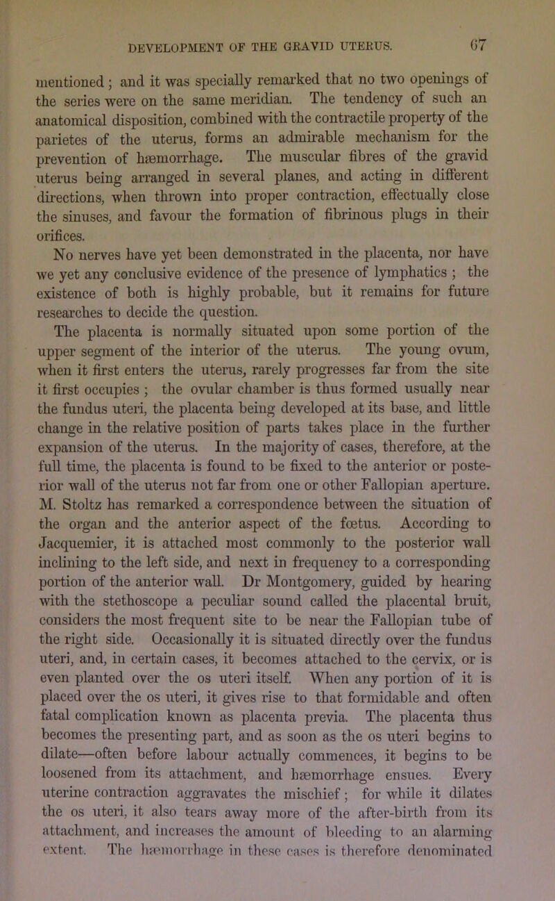 mentioned; and it was specially remai'ked that no two openings of the series were on the same meridian. The tendency of such an anatomical disposition, combined with the contractile property of the parietes of the uterus, forms an admirable mechanism for the prevention of hsemorrhage. The muscular fibres of the gravid uterus being arranged in several planes, and acting in difterent directions, when thrown into proper contraction, effectually close the sinuses, and favour the formation of fibrinous plugs in their orifices. No nerves have yet been demonstrated in the placenta, nor have we yet any conclusive evidence of the presence of lymphatics ; the existence of both is highly probable, but it remains for future researches to decide the question. The placenta is normally situated upon some portion of the upper segment of the interior of the uterus. The young ovum, when it first enters the uterus^ rarely progresses far from the site it first occupies ; the ovular chamber is thus formed usually near the fundus uteri, the placenta being developed at its base, and little change in the relative position of parts takes place in the further expansion of the uterus. In the majority of cases, therefore, at the full time, the placenta is found to be fixed to the anterior or poste- rior wall of the uterus not far from one or other Fallopian aperture. M. Stoltz has remarked a correspondence between the situation of the organ and the anterior aspect of the foetus. According to Jacquemier, it is attached most commonly to the posterior wall inclining to the left side, and next in frequency to a corresponding portion of the anterior wall. Dr Montgomery, guided by hearing with the stethoscope a peculiar sound called the placental bruit, considers the most frequent site to be near the Fallopian tube of the right side. Occasionally it is situated directly over the fundus uteri, and, in certain cases, it becomes attached to the cervix, or is even planted over the os uteri itself. When any portion of it is placed over the os uteri, it gives rise to that formidable and often fatal complication known as placenta previa. The placenta thus becomes the presenting part, and as soon as the os uteri begins to dilate—often before labour actually commences, it begins to be loosened from its attachment, and lisemorrhage ensues. Every uterine contraction aggravates the mischief; for while it dilates the os uteri, it also tears away more of the after-birth from its attachment, and increases the amount of bleeding to an alarming extent. The haemorrhage in these cases is therefore denominated