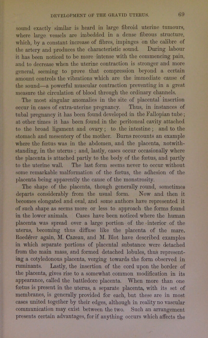 .sound exactly similar is heard in large fibroid uterine tumours, where larjje vessels are imbedded in a dense fibrous structure, which, by a constant increase of fibres, impinges on the calibre of the artery and produces the characteristic souncL During labour it has been noticed to be more intense with the commencing pain, and to decrease when the uterine contraction is stronger and more general, seeming to prove that compression beyond a certain amount controls the vibrations which are the immediate cause of the sound—a powerful muscirlar contraction preventing in a great measure the circulation of blood through the ordinary channels. The most singular anomalies in the site of placental insertion occur in cases of extra-uterine pregnancy. Thus, in instances of tubal pregnancy it has been found developed in the Fallopian tube; at other times it has been found in the peritoneal cavity attached to the broad ligament and ovary; to the intestine; and to the stomach and mesentery of the mother. Bums recounts an example where the foetus was in the abdomen, and the placenta, notwith- standing, in the utems ; and, lastly, cases occur occasionally where the placenta is attached partly to the body of the foetus, and partly to the uterine w'all. The last form seems never to occur without some remarkable malformation of the foetus, the adhesion of the placenta being apparently the cause of the monstrosity. The shape of the placenta, though generally round, sometimes departs considerably from the usual form. Now and then it becomes elongated and oval, and some authors have represented it of such shape as seems more or less to approach the forms found in the lower animals. Cases have been noticed where the human placenta was spread over a large portion of the-interior of the utems, becoming thus diffuse like the placenta of the mare. Roederer again, M. Cazeau, and M. Blot have described examples in which separate portions of placental substance were detached from the main mass, and formed detached lobules, thus represent- ing a cotyledonous placenta, verging towards the form observed in ruminants. Lastly, the insertion of the cord upon the border of the placenta, gives rise to a somewhat common modification in its appearance, called the battledore placenta. When more than one fcetus is present in the uterus, a separate placenta, with its set of membranes, is generally provided for each, but these are in most cases imited together by their edges, although in reality no vasculai* communication may exist between the two. Such an arrangement presents certain advantage.s, for if anything occurs which affects the