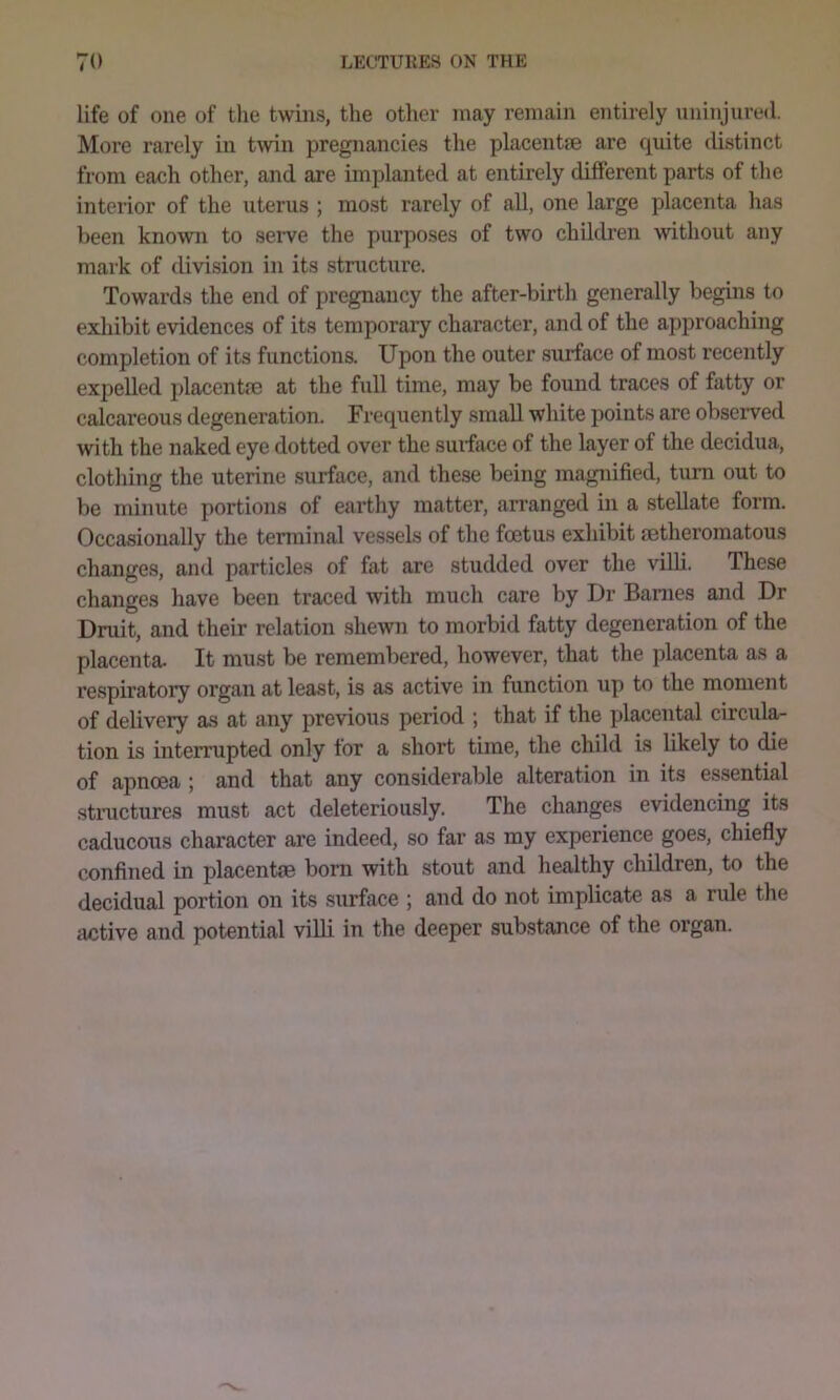 life of one of the twins, the other may remain entirely uninjured. More rarely in twin pregnancies the placentae are quite distinct from each other, and are implanted at entirely different parts of the interior of the uterus ; most rarely of all, one large placenta has been known to seiwe the purposes of two children without any mark of division in its structure. Towards the end of pregnancy the after-birth generally begins to exliibit evidences of its temporary character, and of the approaching completion of its functions. Upon the outer surface of most recently expelled placentm at the full time, may be found traces of fatty or calcareous degeneration. Frequently small white points are observed with the naked eye dotted over the smface of the layer of the decidua, clothing the uterine surface, and these being magnified, turn out to be minute portions of earthy matter, arranged in a stellate form. Occasionally the terminal vessels of the foetus exhibit aetheromatous changes, and particles of fat arc studded over the vilH. These changes have been traced with much care by Dr Barnes and Dr Druit, and their relation shewn to morbid fatty degeneration of the placenta- It must be remembered, however, that the placenta as a respiratory organ at least, is as active in function up to the moment of delivery as at any previous period ; that if the placental circula- tion is interrupted only for a short time, the child is likely to die of apnoea ; and that any considerable alteration in its essential structures must act deleteriously. The changes evidencing its caducous character are indeed, so far as my experience goes, chiefly confined in placentse born with stout and healthy children, to the decidual portion on its surface ; and do not implicate as a rule the active and potential villi in the deeper substance of the organ.