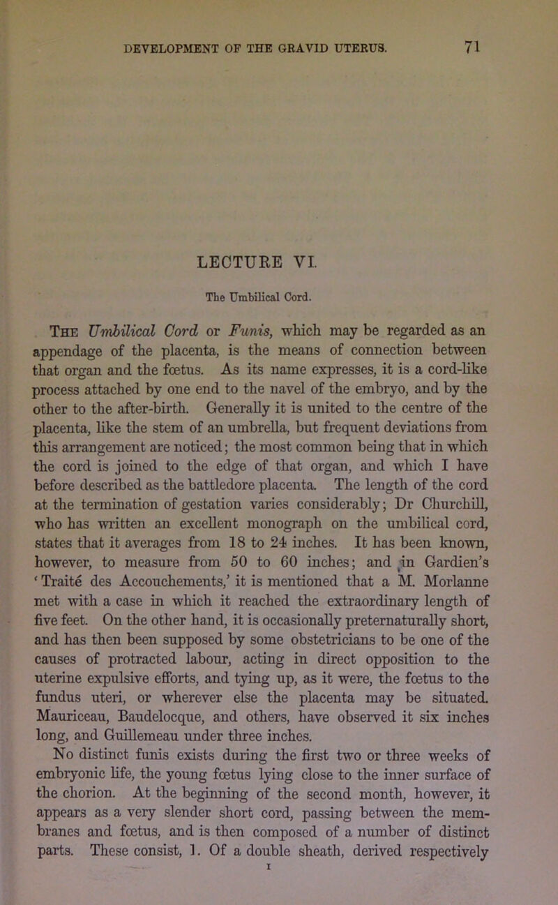 LECTURE VI. The Umbilical Cord. The Umbilical Cord or Funis, which may be regarded as an appendage of the placenta, is the means of connection between that organ and the foetus. As its name expresses, it is a cord-like process attached by one end to the navel of the embryo, and by the other to the after-birth. Generally it is united to the centre of the placenta, like the stem of an umbrella, but frequent deviations from this arrangement are noticed; the most common being that in which the cord is joined to the edge of that organ, and which I have before described as the battledore placenta. The length of the cord at the termination of gestation varies considerably; Dr Churchill, who has written an excellent monograph on the umbilical cord, states that it averages from 18 to 24 inches. It has been known, however, to measure from 50 to 60 inches; and in Gardien’s ‘ Traite des Accouchements,’ it is mentioned that a M. Morlanne met with a case in which it reached the extraordinary length of five feet. On the other hand, it is occasionally preternaturally short, and has then been supposed by some obstetricians to be one of the causes of protracted labour, acting in direct opposition to the uterine expulsive efforts, and tying up, as it were, the foetus to the fundus uteri, or wherever else the placenta may be situated. Mauriceau, Baudelocque, and others, have observed it six inches long, and GmUemeau under three inches. No distinct funis exists during the first two or three weeks of embryonic life, the young foetus lying close to the inner surface of the chorion. At the beginning of the second month, however, it appears as a very slender short cord, passing between the mem- branes and foetus, and is then composed of a number of distinct parts. These consist, 1. Of a double sheath, derived respectively