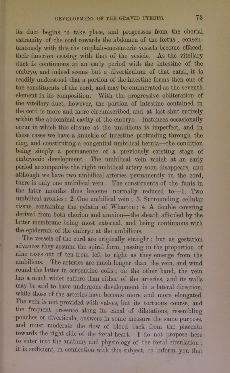 its duct begius to take place, and progresses from the chorial extremity of the cord towai’ds the abdomen of the foetus ; consen- taneously with this the omphalo-mesenteric vessels become effaced, their function ceasing with that of the vesicle. As the vitellary duct is continuous at an early period with the intestine of the embryo, and indeed seems but a diverticulum of that caaial, it is readily understood that a portion of the intestine forms then one of the constituents of the cord, and may be enumerated as the seventh element in its composition. With the progressive obliteration of the vitellaiy duct, however, the portion of intestine contained in the cord is more and more circumscribed, and at last shut entirely within the abdominal cavity of the embiyo. Instances occasionally occm.’ in which this closure at the umbilicus is imperfect, and in these cases we have a knuckle of intestine protruding thi’ough the ring, and constituting a congenital umbilical hernia—the condition being simply a permanence of a previously existing stage of embryonic development. The umbilical vein which at an early period accompanies the right umbilical artery soon disappears, and although we have two umbilioal arteries permanently in the cord, there is only one umbilical vein. The constituents of the funis in the later months thus become normally reduced to—I. Two umbilical arteries ; 2. One umbilical vein ; 3. Surrounding cellular tissue, containing the gelatin of Wharton; 4. A double covering derived from both chorion and amnion—the sheath afforded by the latter membrane being most external, and being continuous with the epidermis of the embryo at the umbilicus. The vessels of the cord are originally straight; but as gestation advances they assume the spiral form, passing in the proportion of nine cases out of ten from left to right as they emerge from the umbiUcus. The arteries are much longer than the vein, and wind round the latter in serpentine coils ; on the other hand, the vein has a much wider calibre than either of the arteries, and its walls may be said to have undergone development in a lateral direction, while those of the arteries have become more and more elongated. The vein is not provided with valves, but its tortuous course, and the frequent presence along its canal of dilatations, resembling pouches or diverticula, answers in some measure the same purpose, and must moderate the flow of blood back from the placenta towards the right side of the foetal heart. I do not propose here to enter into the anatomy and physiology of the foetal circxdation ; it is suflficient, in connection with this subject, to inform you that