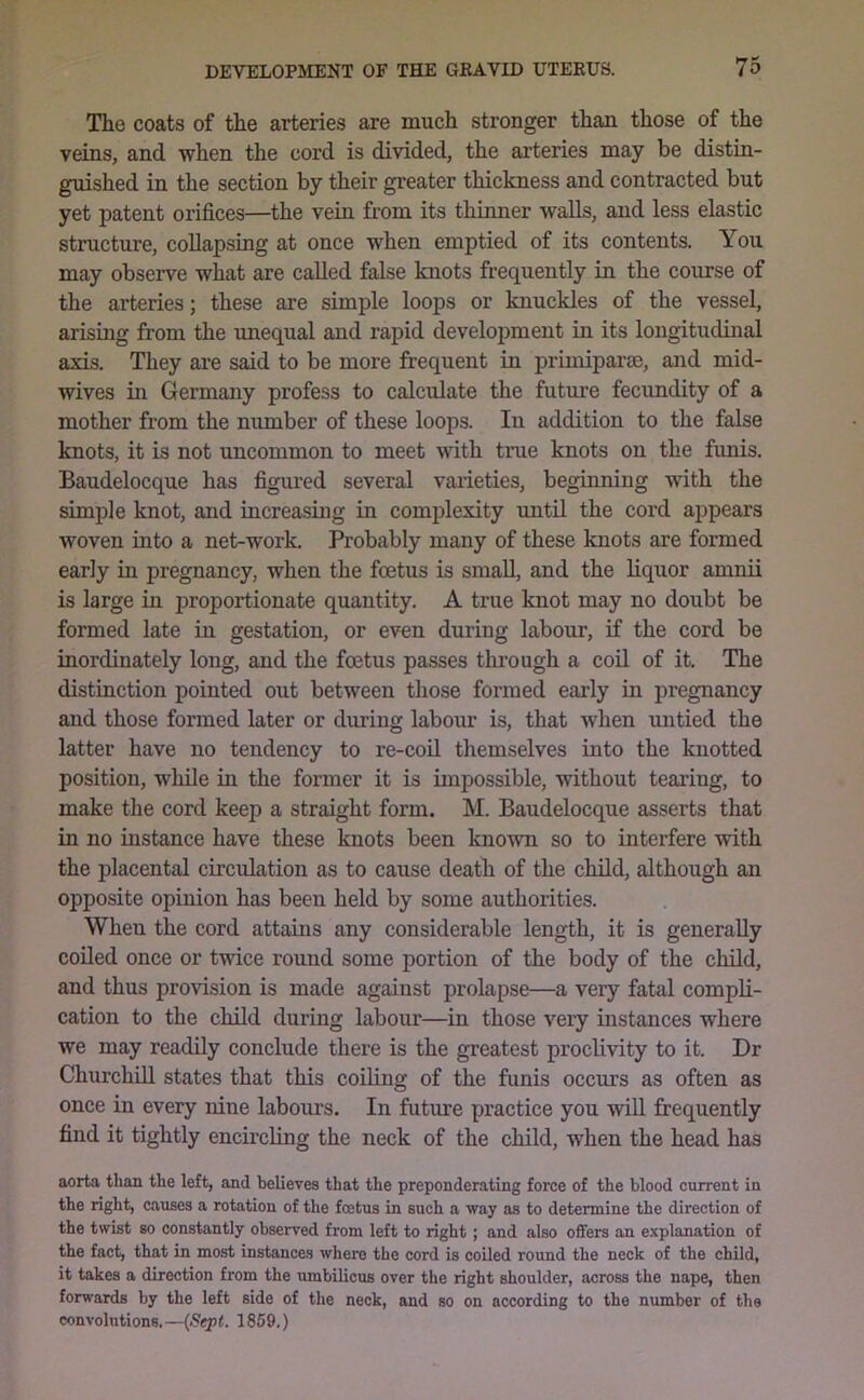 The coats of the arteries are much stronger than those of the veins, and when the cord is divided, the arteries may be distin- guished in the section by their greater thickness and contracted but yet patent orifices—the vein from its thinner walls, and less elastic structure, collapsing at once when emptied of its contents. You may observe what are called false knots frequently in the course of the arteries; these are simple loops or knuckles of the vessel, arising from the imequal and rapid development in its longitudinal axis. They are said to be more frequent in primiparae, and mid- wives in Germany profess to calculate the future fecundity of a mother from the number of these loops. In addition to the false knots, it is not uncommon to meet with true knots on the fimis. Baudelocque has figured several varieties, beginning with the simple knot, and increasing in complexity imtil the cord appears woven into a net-work. Probably many of these knots are formed early in pregnancy, when the foetus is small, and the liquor amnii is large in proportionate quantity. A true knot may no doubt be formed late in gestation, or even during labour, if the cord be inordinately long, and the foetus passes thi’ough a coil of it. The distinction pointed out between those formed early in pregnancy and those formed later or during labour is, that when untied the latter have no tendency to re-coil themselves into the knotted position, while in the former it is impossible, without tearing, to make the cord keep a straight form. M. Baudelocque asserts that in no instance have these knots been known so to interfere with the placental circulation as to cause death of the child, although an opposite opinion has been held by some authorities. When the cord attains any considerable length, it is generally coiled once or twice round some portion of the body of the child, and thus provision is made against prolapse—a very fatal compli- cation to the child during labour—in those very instances where we may readily conclude there is the greatest proclivity to it. Dr Churchill states that this coiling of the funis occurs as often as once in every nine labours. In future practice you wiU frequently find it tightly encircling the neck of the child, when the head has aorta than the left, and believes that the preponderating force of the blood current in the right, causes a rotation of the foetus in such a way as to determine the direction of the twist so constantly observed from left to right; and also offers an explanation of the fact, that in most instances where the cord is coiled round the neck of the child, it takes a direction from the umbilicus over the right shoulder, across the nape, then forwards by the left side of the neck, and so on according to the number of the convolutions.—1859.)