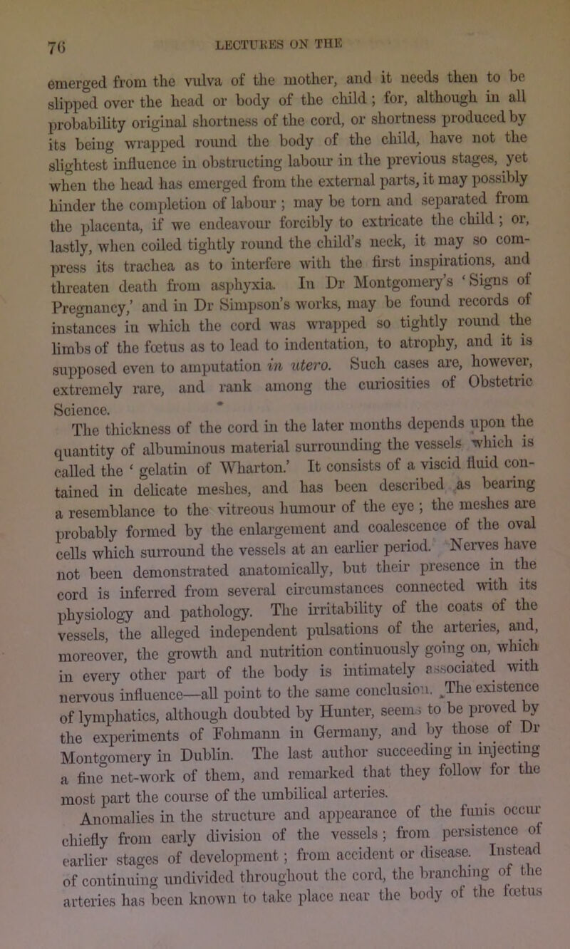 70 emerged from the vulva of the mother, and it needs then to be slipped over the head or body of the child ; for, although in all probability original shortness of the cord, or shortness produced by its being wrapped round the body of the child, have not the slightest influence in obstructing labour in the previous stages, yet when the head has emerged from the external parts, it may possibly hinder the completion of labour ; may be torn and separated fiom the placenta, if we endeavour forcibly to extricate the child ; or, lastly, when coiled tightly round the child’s neck, it may so com- press its trachea as to interfere with the first inspirations, and threaten death from asphyxia. In Dr Montgomery’s ‘Signs of Pregnancy,’ and in Dr Simpson’s works, may be found records of instances in which the cord was wrapped so tightly round the limbs of the foetus as to lead to indentation, to atrophy, and it is supposed even to amputation in utero. Such cases are, however, extremely rare, and rank among the cuiiosities of Obstetric Science. * The thickness of the cord in the later months depends upon the quantity of albuminous material surrounding the vessels which is caUed the ‘ gelatin of Wharton.’ It consists of a viscid fluid con- tained in delicate me.shes, and has been described as bearing a resemblance to the vitreous humour of the eye ; the meshes ai'e probably formed by the enlargement and coalescence of the oval cells which surround the vessels at an earlier period. Neiwes have not been demonstrated anatomically, but their presence in the cord is inferred from several cu-cumstances connected with its physiology and pathology. The irritabiUty of the coats of the vessels, the alleged independent pulsations of the arteries, and, moreover, the growth and nutrition continuou.sly going on, which in every other part of the body is intimately a.ssociated with nervous influence—all point to the same conclusion. ^The existence of lymphatics, although doubted by Hunter, seem.i to be proved by the experiments of Fohmann in Germany, and by those of Dr Monto-omery in Dublin. The last author succeeding in injecting a fin^ net-work of them, and remarked that they follow for the most part the course of the iimbihcal arteries. Anomalies in the structure and appearance of the funis occur chiefly from early division of the vessels; from persistence of earlier stages of development; from accident or disease. Instead of continuing undivided throughout the cord, the branching of the arteries has been known to take place near the body ot the tcetus