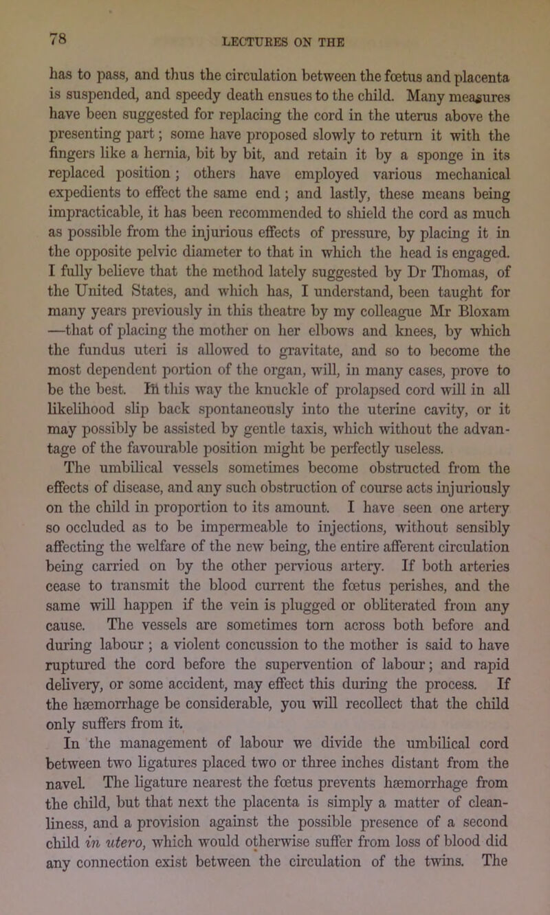 has to pass, and t)ius the circulation between the foetus and placenta is suspended, and speedy death ensues to the child. Many measures have been suggested for replacing the cord in the uterus above the presenting part; some have proposed slowly to retuni it with the fingers like a heniia, bit by bit, and retain it by a sponge in its replaced position; others have employed various mechanical expedients to effect the same end; and lastly, these means being impracticable, it has been recommended to shield the cord as much as possible from the injurious effects of pressure, by placing it in the opposite pelvic diameter to that in wliich the head is engaged. I fully believe that the method lately suggested by Dr Tliomas, of the United States, and which has, I understand, been taught for many years previously in this theatre by my colleague Mr Bloxam —that of placing the mother on her elbows and knees, by which the fundus uteri is allowed to gravitate, and so to become the most dependent portion of the organ, will, in many cases, prove to be the best. Ift this way the knuckle of prolapsed cord will in all likelihood slip back spontaneously into the uterine cavity, or it may possibly be assisted by gentle taxis, which without the advan- tage of the favourable position might be perfectly useless. The umbUical vessels sometimes become obstructed from the effects of disease, and any such obstruction of course acts injuriously on the child in proportion to its amount. I have seen one artery so occluded as to be impermeable to injections, without sensibly affecting the welfare of the new being, the entire afferent circulation being carried on by the other pervious artery. If both arteries cease to transmit the blood current the foetus perishes, and the same will happen if the vein is plugged or obliterated from any cause. The vessels are sometimes tom across both before and during labour ; a violent concussion to the mother is said to have ruptured the cord befoi’e the supervention of labour; and rapid delivery, or some accident, may effect this during the process. If the hemorrhage be considerable, you will recollect that the child only suffers from it. In the management of labour we divide the umbihcal cord between two ligatures placed two or three inches distant from the navel. The ligature nearest the foetus prevents haemorrhage from the chOd, but that next the placenta is simply a matter of clean- liness, and a provision against the possible presence of a second child in utero, which would othei^wise suffer from loss of blood did any connection exist between the circulation of the twins. The
