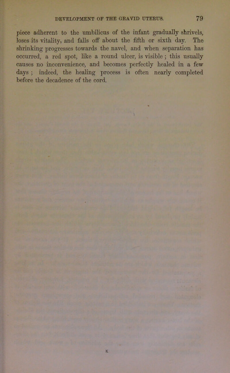 piece adherent to the umbilicus of the infant gradually shrivels, loses its vitality, and falls off about the fifth or sixth day. The shrinking progresses towards the navel, and when separation has occurred, a red spot, like a round ulcer, is visible ; this usually causes no inconvenience, and becomes perfectly healed in a few days ; indeed, the healing process is often nearly completed before the decadence of the cord.