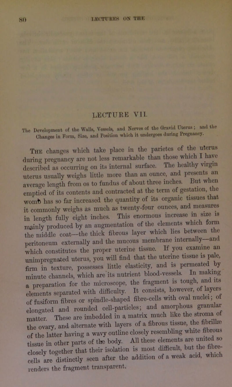 so LKCTTHES t>N THK LECrrURE VII. Tlie Development of the Walls, Vessels, and Nerves of the Gravid Uterus ; and the Changes in Form, Size, and Position which it undergoes dunng Pregnancy, The changes which take place in the parietes of the uterus during pregnancy are not less remarkable than those which I have described as occuri'ing on its internal surface. The healthy virgin uterus usually weighs little more than an ounce, and presents an average length from os to fundus of about three inches. Biit when emptied of its contents and contracted at the term of gestation, the womb has so far increased the quantity of its organic tissues that it commonly weighs as much as twenty-four ounces, and measures in lencrih fully eight inches. This enormous increase in size is mainly produced by an augmentation of the elements which form the middle coat—the thick fibrous layer which lies between the peritoneum externaUy and the mucous membrane internally—and which constitutes the proper uterine tissue. If you examine an unimpregnated uterus, you will find that the uterine tissue is pa e, firm in texture, possesses little elasticity, and is permeated ^ y minute channels, which are'its nutrient blood-vessels. In making a preparation for the microscope, the fragment is tough, and its elements separated with difficulty. It consists, however, of layers of fusiform fibres or spindle-shaped fibre-cells with oval nuclei, of elongated and rounded ceU-particles; and amo^hous granular matter. These are imbedded in a matrix much like the stroma ot the ovary, and alternate with layers of a fibrous tissue, the fibrillm of the latter having a wavy outhne closely resembling white fibrous tissue in other parts of the body. All these dements a« united so closely together that their isolation is most difficult hut the hbre cells Le distinctly seen after the addition of a weak acid, which renders the fragment transparent.