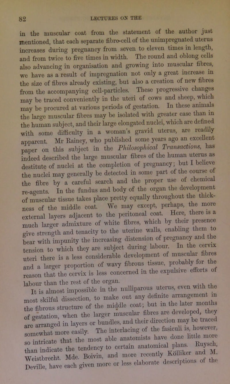 in the muscular coat from the statement of the author just mentioned, that each separate fibre-cell of the unimpregnated uterus increases during pregnancy from seven to eleven times in length, and from twice to five times in width. The round and oblong cells also advancing in organisation and growing into muscular fibres, we have as a residt of impregnation not only a great increase in the size of fibres already existing, but also a creation of new fibres from the accompanying cell-particles. These progressive changes may be traced conveniently in the uteri of cows and sheep, which may be procured at various periods of gestation. In these animals the large muscular fibres may be isolated with greater ease than in the human subject, and theii' large elongated nuclei, which are defined with some difficulty in a woman’s gravid uterus, are readily apparent. Mr Eainey, who published some years ago an exceUent paper on this subject in the Philosophical Transactions, has indeed described the large muscular fibres of the hmnan uterus as destitute of nuclei at the completion of pregnancy; but I beUeve the nuclei may generally be detected in some part of the course ot the fibre by a careful search and the proper use of chemical re-atrents. In the fundus and body of the organ the development of muscular tissue takes place pretty equally throughout the thick- ness of the middle coat. We may except, perhaps, the more external layers adjacent to the peritoneal coat. Here, there is a much larger admixture of white fibres, which by their presence give strength and tenacity to the uterine waUs, enabling them to Lar with impmiity the increasing distension of pregnancy and t e LTsion to wLh they are subject during labour. In the ce^rx Uteri there is a less considerable development of muscular fibres and a larger proportion of wavy fibrous tissue, probably for t e reason that the cervix is less concerned in the expulsive efibrts o labour than the rest of the organ. It is almost impossible in the nuUiparous uterus, even with the most skilful dissection, to make out any defimte an;angement in Te fibrous structure of the middle coat; but m the later months of gestation, when the larger muscular fibres are developed ey are^arram^ed in layers or buncUes, and their direction may be traced are arra « y interlacing of the fasiculi is, however, :nnhT« awe anuto^Uts have done liUle n.ve than indicate the tendency to certain ^ jj’ Weistbreoht Mde. Boivin, and more recently Kolhker ana . “ h-e each given .nore or leae elaborate deecnpt.ous of the