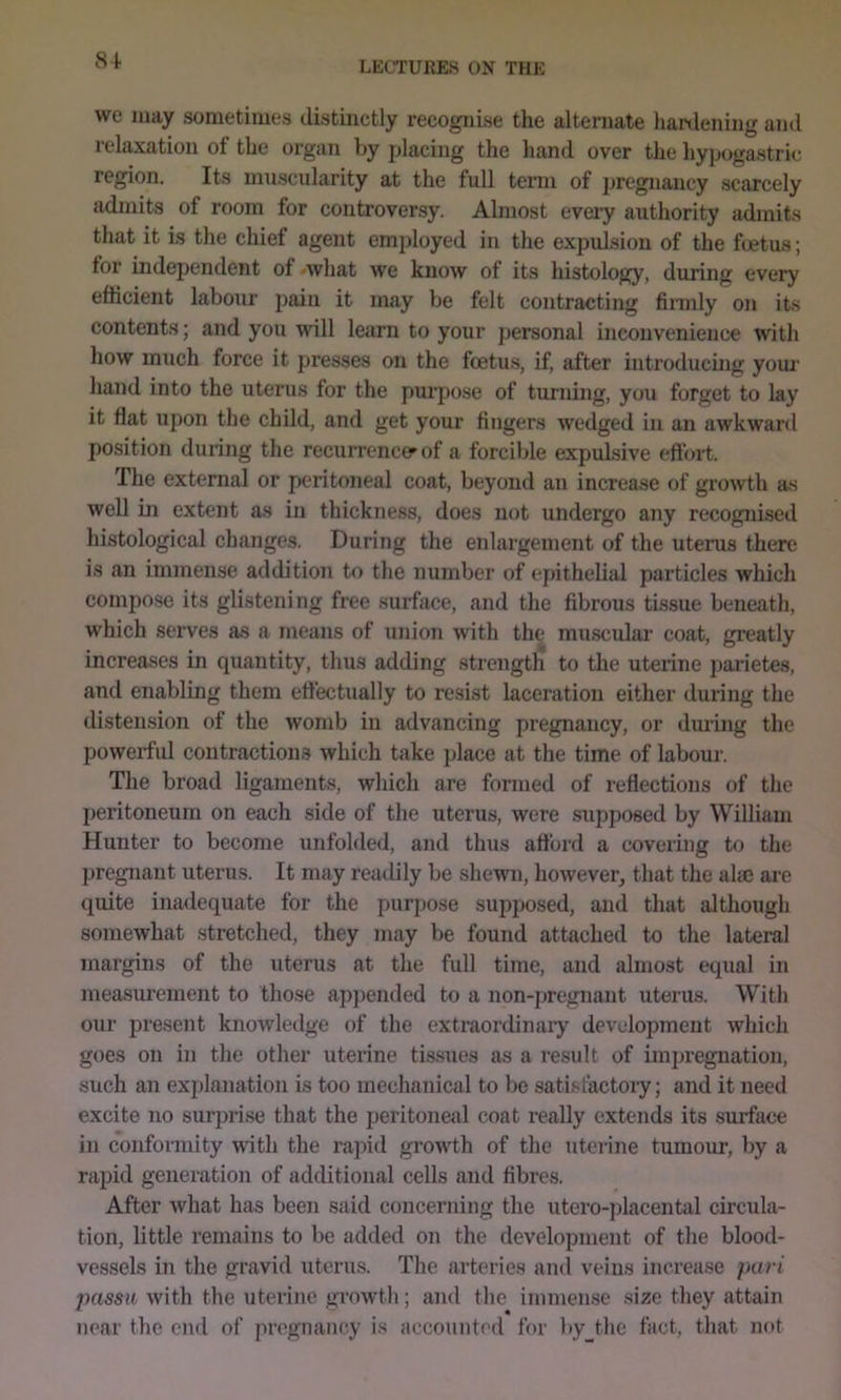81 we may sometimes distinctly recognise the alternate hanlening and relaxation of the organ by placing the hand over the hypogastric’ region. Its muscularity at the full term of pregnancy scarcely admits of room for controversy. Almost every authority admits that it is the chief agent employed in the expulsion of the fcetus; for independent of -what we know of its histology, during every efficient labour pain it may be felt contracting firaily on its contents; and you will learn to your personal inconvenience with how much force it presses on the foetus, if, after introducing yom’ hand into the uterus for the purpose of turning, you forget to lay it flat upon the child, and get your fingers wedged in an awkward position during the recurrence^of a forcible expulsive eftort. The external or peritoneal coat, beyond an increase of growth as well in extent as in thickness, does not undergo any recognised histological changes. During the enlargement of the uterus there is an immense addition to the number of ejuthehal particles which compose its glistening free surface, and the fibrous tissue beneath, which .serves as a means of union with the muscular coat, greatly increases in quantity, thus adding strength to the uterine parietes, and enabling them etfectually to resist laceration either during the distension of the womb in advancing pregnancy, or dm’ing the powerful contractions which take place at the time of labour. The broad hgaraents, which are formed of reflections of the peritoneum on each side of the uterus, were supposed by William Hunter to become unfolded, and thus afford a covering to the pregnant uterus. It may readily be shewn, however, that the alse are quite inadequate for the purpose supposed, and that although somewhat stretched, they may be found attached to the lateral margins of the uterus at the full time, and almost equal in measurement to those appended to a non-pregnant uterus. With our present knowledge of the extraordinai’y development which goes on in the other uterine tis.sues as a result of impregnation, such an explanation is too mechanical to be satisfactory; and it need excite no surprise that the peritoneal coat really extends its surface in conformity with the rajiid growth of the uterine tumour, by a rapid generation of additional cells and fibres. After what has been said concerning the utero-placental circula- tion, little remains to be added on the development of the blood- vessels in the gravid uterus. The arteries and veins increase pari passu with the uterine growth; and the immense size they attain near the end of pregnancy is accounted for byjhe fact, that not