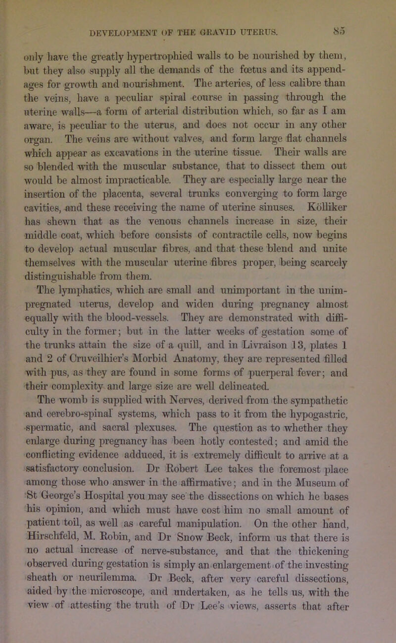 (Rily have the greatly hypertrophied walls to be nourished by them, but they also supply all the demands of the fcetus and its append- a^es for ori-owth and nourishment. The arteries, of less calibre than the veins, have a iieculiar spiral course in passing through the uterine walls—a form of arterial distribution which, so far as I am aware, is peculiar to the uterus, and does not occur in any other organ. The veins are without valves, and form large flat channels which appear as excavations in the uterine tissue. Their walls are so blended with the muscular substance, that to dissect them out would be almost impracticable. They are especially large near the insertion of the placenta, several trunks converging to form large cavities, uud these receiving the name of uterine sinuses. Kblliker has shewn that as the venous channels increase in size, their middle coat, which before consists of contractile cells, now begins to develop actual muscular fibres, and that these blend and unite themselves with the muscular uterine fibres proper, being scarcely distinguishable from them. The lymphatics, which are small and unimportant in the unim- pregnated uterus, develop and widen during pregnancy almost equally with the blood-vessels. They are demonstrated with diffi- culty in the former; b\it in the latter weeks of gestation some of the tninks attain the size of a quill, and in Li\Taison 13, plates 1 and 2 of Cniveilhier’s Morbid Anatomy, they are represented filled with pus, as they are found in some forms of puerperal fever; and their complexity and large size are well delineated. The womb is supplied with Nerves, derived from the sympathetic and cerebro-spinal systems, which pass to it from the hypogastric, spennatic, and sacral plexuses. The question as to whether they enlarge during pregnancy has been hotly contested; and amid the conflicting evidence adduced, it is extremely difficult to arrive at a satisfactory conclusion. Dr Robert Lee takes the foremost place among those who answer in the affirmative; and in the Museum of St George’s Hospital you may see the dissections on which he bases his opinion, and which must have cost him no small amount of patient toil, as well as careful manipulation. On the other hand, Hirschfeld, M. Robin, and Dr Snow Beck, inform us that there is no actual increase of nerve-substance, and that the thickening- observed during gestation is simply an enlargement of the investing sheath or neurilemma. Dr Beck, after very careful dissections, aided by the microscope, and undertaken, as he tells us, with the view of attesting the truth of Dr Lee’s views, asserts that after