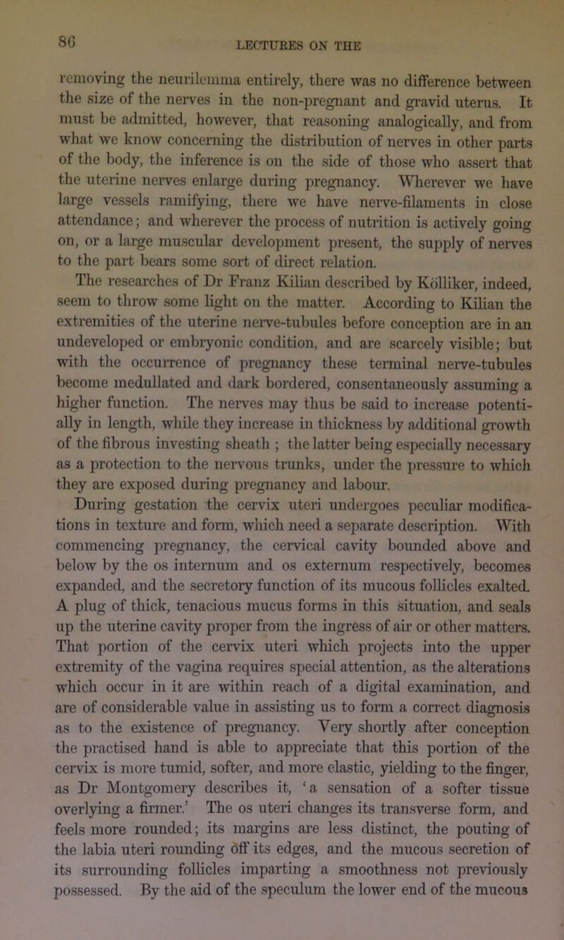8G removing the neurilemma entirely, there was no difference between the size of the nerves in the non-pregnant and gravid uterus. It must be admitted, however, that reasoning analogically, and from what we know concerning the distribution of nerves in other parts of the body, the inference is on the side of those who assert that the uterine neiwes enlarge during pregnancy. \Mierever we have large vessels ramifying, there we have nerve-filaments in close attendance; and wherever the process of nutrition is actively going on, or a large muscular development present, the supply of nerves to the part bears some sort of direct relation. The researches of Dr Franz Kilian described by Kdlliker, indeed, seem to throw some light on the matter. According to Kilian the extremities of the uterine nerve-tubules before conception are in an undeveloped or embryonic condition, and are scarcely visible; but with the occuiTcnce of ])regnancy tliese tenninal nerve-tubules become inedullated and dark bordered, consentaneously assuming a higher function. The nerves may thus be said to increase potenti- ally in length, while they increase in thickness by additional growth of the fibrous investing sheath ; the latter being especially necessary as a protection to the neiwous tiainks, under tbe i>ressure to which they are exposed during pregnancy and labour. During gestation the cervix uteri undergoes peculiar modifica- tions in texture and form, which need a separate description. With commencing pregnancy, the cervical cavity bounded above and below by the os internum and os externum respectively, becomes expanded, and the secretory functio7i of its mucous follicles exalted. A plug of thick, tenacious mucus forms in this situation, and seals up the uterine cavity proper from the ingress of air or other matters. That portion of the ceiwix uteri which projects into the upper extremity of the vagina requires special attention, as the alterations which occur in it are within reach of a digital examination, and are of considerable value in assisting us to form a correct diagnosis as to the existence of pregnancy. Very shortly after conception the practised hand is able to appreciate that this portion of the cervix is more tumid, softer, and more elastic, yielding to the finger, as Dr Montgomery describes it, ‘a sensation of a softer tissue overlying a fiianer.’ The os uteri changes its transverse form, and feels more rounded; its margins are less distinct, the pouting of the labia uteri rounding 6flf its edges, and the mucous secretion of its surrounding follicles imparting a smoothness not previously possessed. By the aid of the speculum the lower end of the mucous