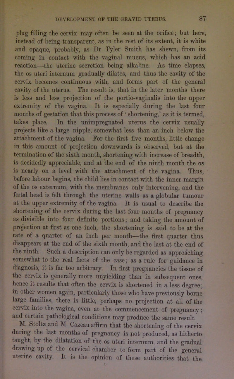 plug filling tlie cervix may often be seen at the orifice; but here, instead of being transparent, as in the rest of its extent, it is white and opaque, probably, as Dr Tyler Smith has shewn, from its coming in contact with the vaginal mucus, which has an acid reaction—the uterine secretion being alkaUne. As time elapses, the os uteri internum gradually dilates, and thus the cavity of the cervix becomes continuous with, and fonns part of the general cavity of the uterus. The result is, that in the later months there is less and less projection of the portio-vaginahs into the upper extremity of the vagina. It is especially during the last four months of gestation that this process of ‘ shortening,’ as it is termed, takes place. In the unimpregnated uterus the cervix usually projects like a large nipple, somewhat less than an inch below the attachment of the vagina. For the first five months, little change in this amount of projection downwards is observed, but at the termination of the sixth month, shortening with increase of breadth, is decidedly appreciable, and at the end of the ninth month the os is nearly on a level with the attachment of the vagina. Thus, before labour begins, the child lies in contact with the inner margin of the os externum, with the membranes only intervening, and the foetal head is felt through the uterine walls as a globular tumour at the upper extremity of the vagina. It is usual to describe the shortening of the cervix during the last four months of pregnancy as divisible into four definite portions; and taking the amount of projection at first as one inch, the shortening is said to be at the rate of a quarter of an inch per month—the first quarter thus disappears at the end of the sixth month, and the last at the end of the ninth. Such a desciiption can only be regarded as approaching somewhat to the real facts of the case; as a rule for guidance in diagnosis, it is far too arbitrary. In first pregnancies the tissue of the cervix is generally more un}delding than in subsequent ones, hence it results that often the cervix is shortened in a less degree; in other women again, particularly those who have previously borne large families, there is little, perhaps no projection at all of the cervix into the vagina, even at the commencement of pregnancy ; and certain pathological conditions may produce the same result. M. btoltz and M. Cazeau affirm that the shortening of the cervix during the last months of pregnancy is not produced, as hitherto taught, by the dilatation of the os uteri internum, and the gradual drawing up of the cervical chamber to form part of the general uterine ca^fity. It is the opinion of these authorities that the