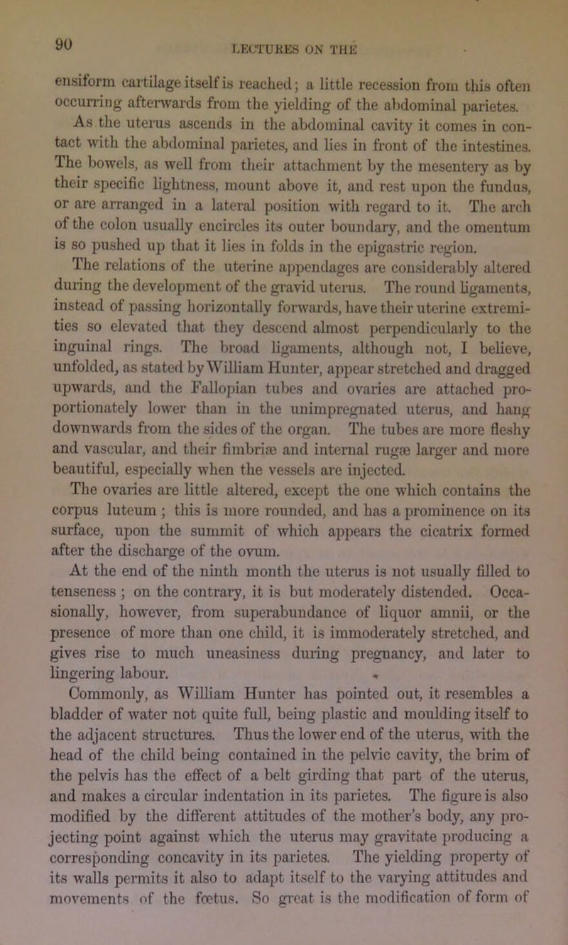 ensiform cartilage itself is reached; a little recession from this often occurring aftemards from the yielding of the abdominal j3arietes. As the uterus ascends in the abdominal cavity it comes in con- tact with the abdominal parietes, and lies in front of the intestines. The bowels, as well from their attachment by the mesentery as by their .specific lightness, mount above it, and rest upon the fundus, or are arranged in a lateral position with regard to it. The arch of the colon usually encircles its outer boundary, and the omentum is so pushed up that it lies in folds in the epigastric region. The relations of the uterine ajjpendages are considerably altered during the development of the gi’avid uterus. The round ligaments, instead of pas.sing horizontally forwards, have their uterine extremi- ties so elevated that they descend almost perpendicularly to the inguinal rings. The broad ligaments, although not, I believe, unfolded, as stated by William Hunter, appear stretched and dragged upwards, and the Fallopian tubes and ovaries are attached pro- portionately lower than in the unimpregnated uteru-s, and hang downwards from the sides of the organ. The tubes are more fleshy and vascular, and their fimbriae and internal rugae larger and more beautiful, especially when the vessels are injected. The ovaries are little altered, except the one which contains the corpus luteuni; this is more rounded, and has a prominence on its surface, upon the summit of which appears the cicatrix foi-med after the discharge of the ovum. At the end of the ninth month the utenis is not usually filled to tenseness ; on the contrary, it is but moderately distended. Occa- sionally, however, from superabundance of liquor amnii, or the presence of more than one child, it is immoderately stretched, and gives rise to much uneasiness during pregnancy, and later to lingering labour. Commonly, as William Hunter has pointed out, it resembles a bladder of water not quite full, being plastic and moulding itself to the adjacent structures. Thus the lower end of the uterus, with the head of the child being contained in the pelvic cavity, the brim of the pelvis has the effect of a belt girding that part of the uterus, and makes a circular indentation in its parietes. The figure is also modified by the different attitudes of the mother’s body, any pro- jecting point against which the uterus may gravitate producing a corresponding concavity in its parietes. The yielding property of its walls permits it also to adapt itself to the varying attitudes and movements of the foetus. So great is the modification of form of
