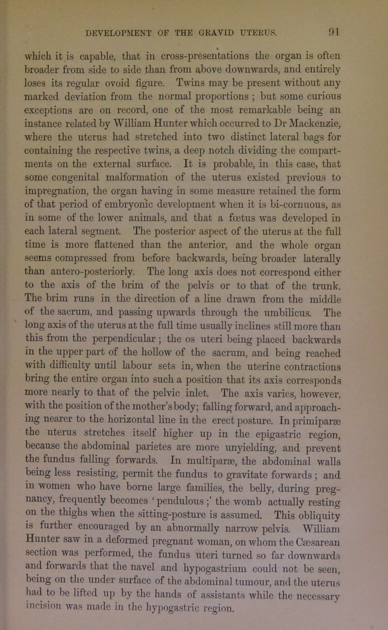 which it is capable, that in cross-presentations the organ is often broader from side to side than from above dowwards, and entirely loses its regular ovoid figure. Tmns may be present without any marked deviation from the normal proportions ; but some curious exceptions are on record, one of the most remarkable being an instance related by William Hunter which occurred to Dr Mackenzie, where the uterus had stretched into two distinct lateral bags for containing the respective twins, a deep notch dividing the compart- ments on the external surface. It is probable, in this case, that some congenital malformation of the uterus existed previous to impregnation, the organ having in some measure retained the form of that period of embryonic development when it is bi-corn nous, as in some of the lower animals, and that a foetus was developed in each lateral segment. The posterior aspect of the uterus at the full time is more flattened than the anterior, and the whole organ seems compressed from before backward.s, being broader laterally than antero-posteriorly. The long axis does not correspond either to the axis of the brim of the pelvis or to that of the trunk. The brim runs in the direction of a line draw from the middle of the sacrum, and passmg upwards through the umbilicus. The long axis of the uterus at the full time usually inclines still more than this from the perpendicular; the os uteri being placed backwards in the upper part of the hollow of the sacrum, and being reached with difliculty until labour sets in, when the uterine contractions bring the entire organ into such a position that its axis corresponds more nearly to that of the pelvic inlet. The axis varies, however, with the position of the mother’s body; falling forward, and ajjproach- ing nearer to the horizontal line in the erect posture. In primiparse the uterus stretches itself higher up in the epigastric region, because the abdominal parietes are more imyielding, and prevent the fundus falling forwards. In multiparae, the abdominal walls being less resisting, permit the fundus to gravitate forwards ; and in women who have borne large families, the belly, during preg- nancy, frequently becomes ‘ pendulous the womb actually resting on the thighs when the sitting-posture is assumed. This obliquity is further encouraged by an abnormally nan-ow pelvis. William Hunter saw in a deformed pregnant woman, on whom the Ccosarean section was 25Grformed, the fundus uteri turned so far downwards and fonvards that the navel and hypogastrium could not be seen, being on the under surfrice of the abdominal tumour, and the uterus had to be lilted up by the hands of assistants while the necessary incision was made in the hypogastric region.