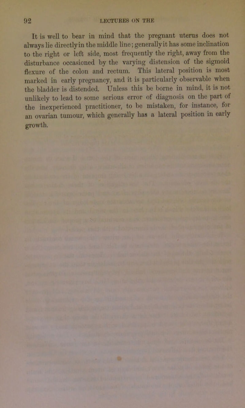 It is well to bear in mind that the pregnant uterus does not always lie directly in the middle line; generally it has some inclination to the right or left side, most frequently the right, away from the disturbance occasioned by the varying distension of the sigmoid flexure of the colon and rectum. This lateral position is most marked in early pregnancy, and it is particularly observable when the bladder is distended. Unless this be borne in mind, it is not unlikely to lead to some serious error of diagnosis on the part of the inexperienced practitioner, to be mistaken, for instance, for an ovarian tumour, which generally has a lateral position in early growth.