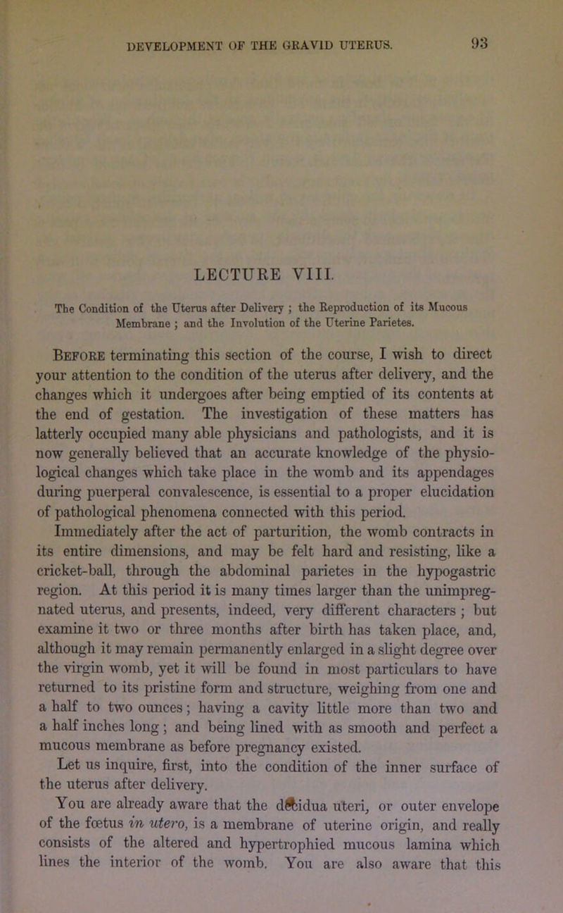 LECTURE VIII. The Condition of the Uterus after Delivery ; the Reproduction of its Mucous Membrane ; and the Involution of the Uterine Parietes. Before terminating this section of the course, I wish to direct your attention to the condition of the uterus after delivery, and the changes which it undergoes after being emptied of its contents at the end of gestation. The investigation of these matters has latterly occupied many able physicians and pathologists, and it is now generally believed that an accurate knowledge of the physio- logical changes wliich take place in the womb and its appendages during puerperal convalescence, is essential to a proper elucidation of pathological phenomena connected with this period. Immediately after the act of parturition, the womb contracts in its entire dimensions, and may be felt hard and resisting, like a cricket-baU, through the abdominal parietes in the hypogastric region. At this period it is many times larger than the unimpreg- nated uterus, and presents, indeed, very different characters ; but examine it two or three months after birth has taken place, and, although it may remain permanently enlarged in a slight degree over the virgin womb, yet it will be found in most particulars to have returned to its pristine form and structure, weighing from one and a half to two ounces; having a cavity little more than two and a half inches long ; and being lined with as smooth and perfect a mucous membrane as before pregnancy existed. Let us inquire, first, into the condition of the inner surface of the uterus after delivery. You are abeady aware that the dftidua uteri, or outer envelope of the foetus in utero, is a membrane of uterine origin, and really consists of the altered and hypertrophied mucous lamina which lines the interior of the womb. You are also aware that this