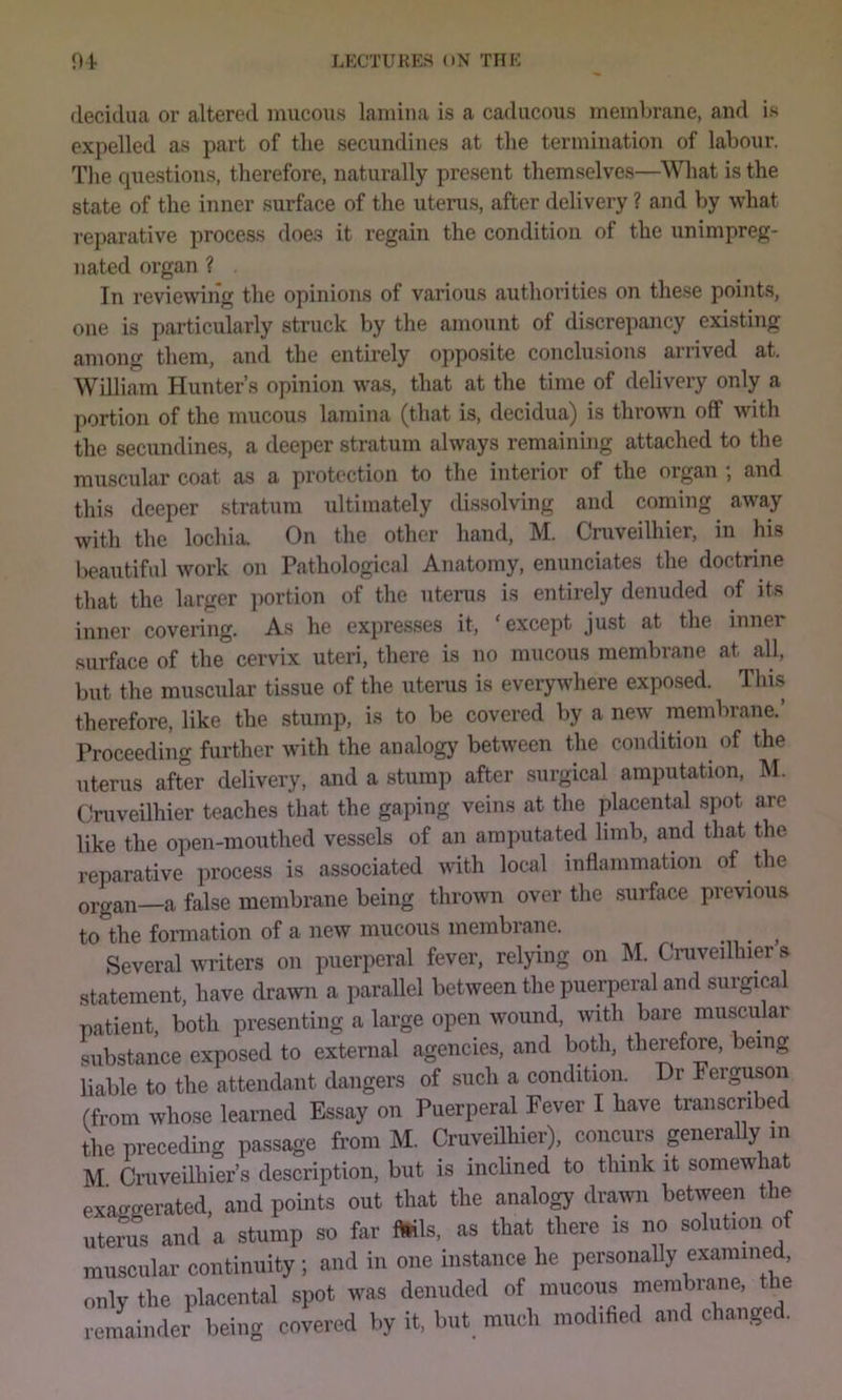 deci(.lua or altered mucous lamina is a caducous membrane, and is expelled as part of the secundines at the termination of labour. The questions, therefore, naturally present themselves—What is the state of the inner surface of the uterus, after delivery ? and by what reparative process does it regain the condition of the unimpreg- nated organ ? In reviewiiig the opinions of various authorities on these points, one is particularly struck by the amount of discrepancy existing among them, and the entirely opposite conclusions arrived at. William Hunter’s opinion was, that at the time of delivery only a portion of the mucous lamina (that is, decidua) is thrown off with the secundines, a deeper stratum always remaining attached to the muscular coat as a protection to the interior of the organ ; and this deeper stratum ultimately dissolving and coming away with the lochia. On the other hand, M. Cmveilhier, in his l>eautifal work on Pathological Anatomy, enunciates the doctrine that the larger portion of the uterus is entirely denuded of its inner covering. As he expresses it, ‘except just at the inner surface of the cervix uteri, there is no mucous membrane at all, but the muscular tissue of the uterus is everywhere exposed. Thi.s therefore, like the stump, is to be covered by a new membrane.’ Proceeding further with the analogy between the condition of the uterus after delivery, and a stump after surgical amputation. M. Cmveilhier teaches that the gaping veins at the placental spot are like the open-mouthed vessels of an amputated limb, and that the reparative process is associated with local inflammation of the organ—a false membrane being thrown over the surface previous to the formation of a new mucous membrane. ^ Several writers on puerperal fever, relying on M. Cmveilhier s statement, have drawn a parallel between the puerperal and surgical patient, both presenting a large open wound, with bare muscular substance exposed to external agencies, and boUi, therefore, being liable to the attendant dangers of such a condition. Dr Ferguson (from whose learned Essay on Puerperal Fever I have transcribed the preceding passage from M. Cmveilhier), concurs generally in M Cmveilhier’s description, but is inclined to think it somewhat exaggerated, and points out that the analogy drawn between the uterus and a stump so far Mis, as that there is no solution of muscular continuity; and in one instance he personally examined, only the placental spot was denuded of mucous membrane, the reinainder being covered by it. but much modified and changed.