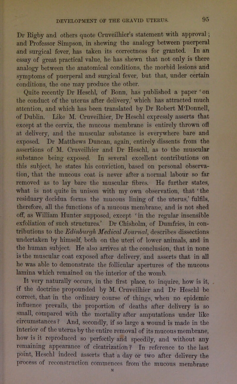 Dr Rigby and others quote Cruveilliier’s statement with approval; and Professor Simpson, in shewing the analogy between puerperal and surgical fever, has taken its correctness for granted. In an essay of great practical value, he has shewn that not only is there analogy between the anatomical conditions, the morbid lesions and symptoms of puerperal and surgical fever, but that, under certain conditions, the one may produce the other. Quite recently Dr Heschl, of Bonn, has published a paper ‘ on the conduct of the uterus after delivery,’ which has attracted much attention, and which has been translated by Dr Robert M'Donnell, of Dublin. Like M. Cruveilhier, Dr Heschl expressly asserts that except at the cervix, the mucous membrane is entirely thrown off at delivery, and the muscular substance is everywhere bare and exposed. Dr Matthews Duncan, again, entirely dissents from the assertions of M. Cruveilhier and Dr Heschl, as to the muscular substance being exposed. In several excellent contributions on this subject, he states his conviction, based on personal observa- tion, that the mucous coat is never after a normal labour so far removed as to lay bare the muscular fibres. He further states, what is not quite in unison with my own observation, that ‘ the residuary decidua forms the mucous lining of the uterus,’ fulfils, therefore, all the functions of a mucous membrane, and is not shed offj as William Hunter supposed, except ‘ in the regular insensible exfoliation of such structures.’ Dr Chisholm, of Dumfries, in con- tributions to the Edinburgh MedicalJournal, describes dissections undertaken by himself, both on the uteri of lower animals, and in the human subject. He also arrives at the conclusion, that in none is the muscular coat exposed after delivery, and asserts that in aU he was able to demonstrate the follicular apertures of the mucous lamina which remained on the interior of the womb. It very naturally occurs, in the first place, to inquire, how is it, , if the doctrine propounded by M. Cruveilhier and Dr Heschl be correct, that in the ordinary course of things, when no epidemic influence prevails, the proportion of deaths after delivery is so small, compared with the mortality after amputations under like circumstances ? And, secondly, if so large a wound is made in the interior of the uterus by the entire removal of its mucous membrane, how is it reproduced so perfectly and speedily, and without any remaining appearance of cicatrization ? In reference to the last point, Heschl indeed asserts that a day or two after delivery the process of reconstruction commences from the mucous membrane M