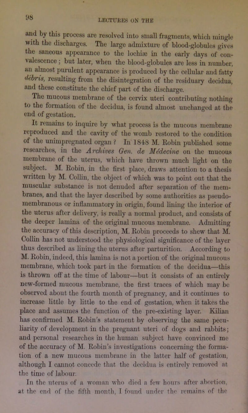 and by this process are resolved into sinuU fragments, which mingle with the discharges. The large admixture of blood-globules give.s the saneous appearance to the lochiae in the early days of con- valescence ; but later, when the blood-globules are less in number, an almost purulent appearance is produced by the cellular and fatty debris, resulting from the disintegration of the residuaiy decidua, and these constitute the chief part of the discharge. The mucous membrane of the cervix uteri contributing nothing to the formation of the decidua, is found almost unchanged at the end of gestation. It remains to inquire by what process is the mucous membrane reproduced and the cavity of the womb restored to the condition of the unimpregnated organ ? In 1848 M. Robin published some researches, in the Archives Gen. de Mddecine on the mucous membrane of the uterus, which have thro^vn much light on the subject. M. Robin, in the first ])lace, draws attention to a thesis written by M. Collin, the object of which was to point out that the muscular substance is not denuded after sejiaration of the mem- branes, and that the layer described by some authorities as pseudo- membranous or inflammatory in origin, found lining the interior of tlie uterus after delivery, is really a nonnal product, and consists of the deeper lamina of the original mucous membrane. Admitting the accuracy of this description, M. Robui proceeds to shew that M. Collin has not miderstood the physiological significance of the layer thus described as lining the uterus after parturition. According to M. Robin, indeed, this lamina is not a portion of the original mucous membrane, which took part in the formation of the decidua—this is thrown off at the time of labour—but it consists of an entirely new-fonned mucous membrane, the first traces of which may be observed about the fourth month of pregnancy, and it continues to increase little by little to the end of gestation, when it takes the 2>lace and assumes the function of the pre-existing layer. Kilian has confirmed M. Robin's statement by obseiwing the same pecu- liarity of development in the pregnant uteri of dogs and rabbits; and personal researches in the human subject have convinced me of the accuracy of M. Robin’s investigations concerning the forma- tion of a new mucous membrane in the latter half of gestation, although I cannot concede that the decidua is entirely removed at the time of labour. In the uterus of a woman who died a few hours after abortion, at the end of the fifth month, T found under the remains of the